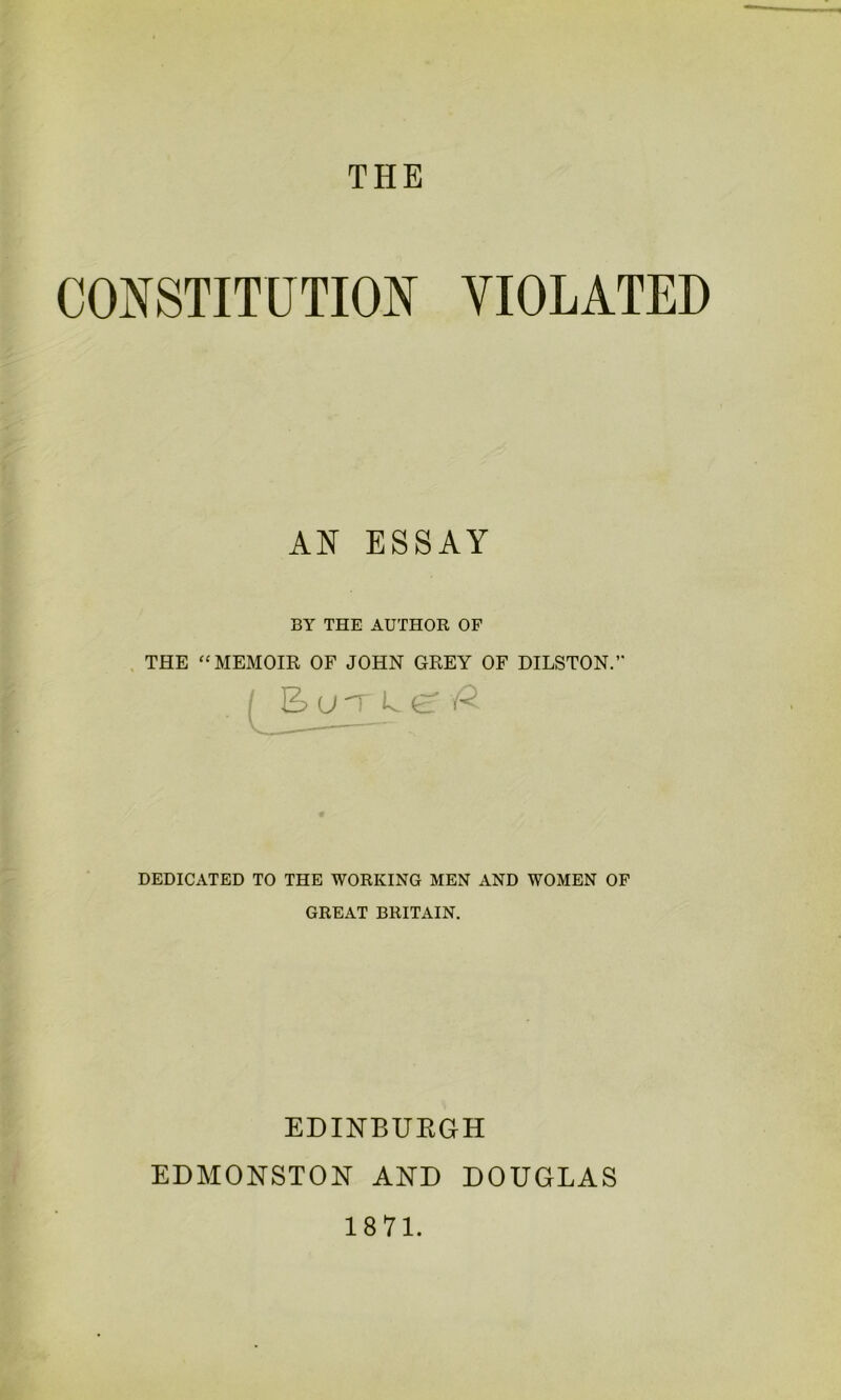 THE CONSTITUTION VIOLATED AN ESSAY BY THE AUTHOR OF THE “ MEMOIR OF JOHN GREY OF DILSTON. DEDICATED TO THE WORKING MEN AND WOMEN OF GREAT BRITAIN. EDINBURGH EDMONSTON AND DOUGLAS 1871.