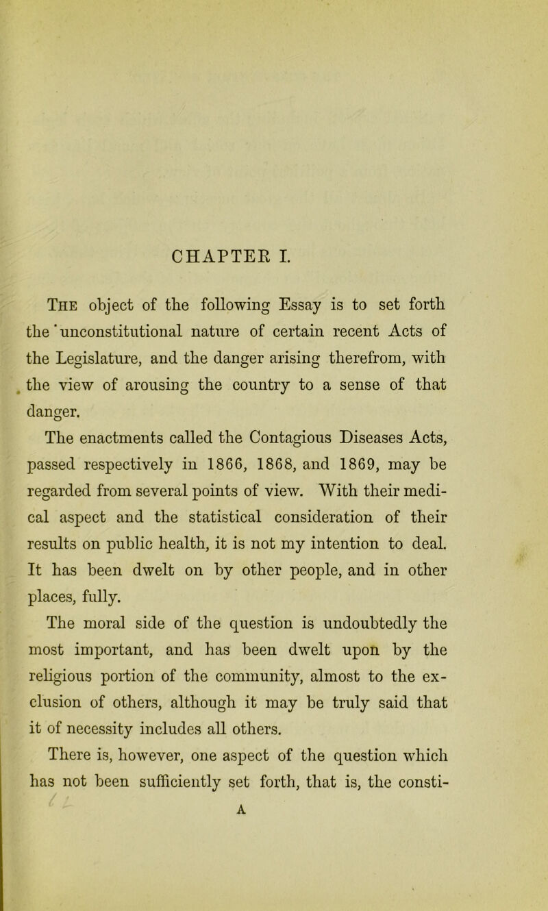 The object of the following Essay is to set forth the' -unconstitutional nature of certain recent Acts of the Legislature, and the danger arising therefrom, with the view of arousing the country to a sense of that danger. The enactments called the Contagious Diseases Acts, passed respectively in 1866, 1868, and 1869, may be regarded from several points of view. With their medi- cal aspect and the statistical consideration of their results on public health, it is not my intention to deal. It has been dwelt on by other people, and in other places, fully. The moral side of the question is undoubtedly the most important, and has been dwelt upon by the religious portion of the community, almost to the ex- clusion of others, although it may be truly said that it of necessity includes all others. There is, however, one aspect of the question which has not been sufficiently set forth, that is, the consti- A
