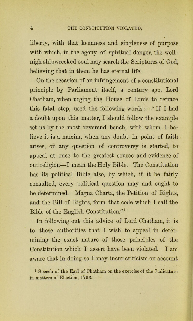 liberty, with that keenness and singleness of purpose with which, in the agony of spiritual danger, the well - nigh shipwrecked soul may search the Scriptures of God, believing that in them he has eternal life. On the occasion of an infringement of a constitutional principle by Parliament itself, a century ago, Lord Chatham, when urging the House of Lords to retrace this fatal step, used the following words :—“ If I had a doubt upon this matter, I should follow the example set us by the most reverend bench, with whom I be- lieve it is a maxim, when any doubt in point of faith arises, or any question of controversy is started, to appeal at once to the greatest source and evidence of our religion—I mean the Holy Bible. The Constitution has its political Bible also, by which, if it be fairly consulted, every political question may and ought to be determined. Magna Charta, the Petition of Eights, and the Bill of Eights, form that code which I call the Bible of the English Constitution/'1 In following out this advice of Lord Chatham, it is to these authorities that I wish to appeal in deter- mining the exact nature of those principles of the Constitution which I assert have been violated. I am aware that in doing so I may incur criticism on account 1 Speech of the Earl of Chatham on the exercise of the Judicature in matters of Election, 1763.