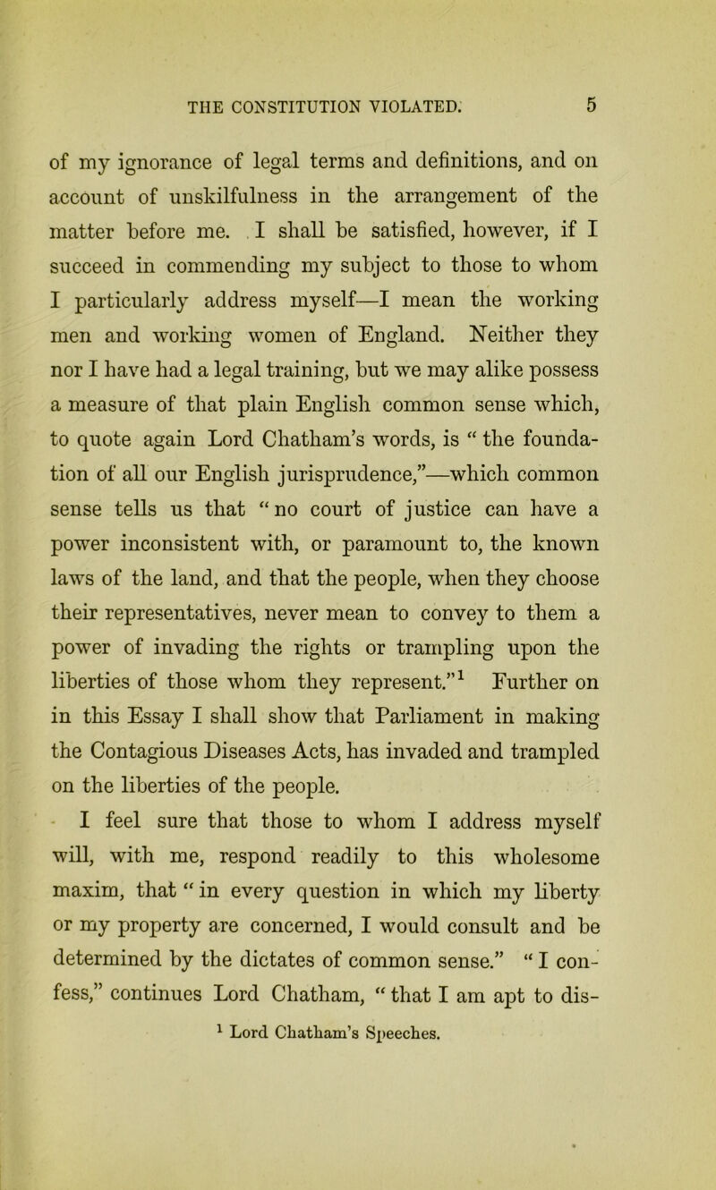 of my ignorance of legal terms and definitions, and on account of unskilfulness in the arrangement of the matter before me. I shall be satisfied, however, if I succeed in commending my subject to those to whom I particularly address myself—I mean the working men and working women of England. Neither they nor I have had a legal training, but we may alike possess a measure of that plain English common sense which, to quote again Lord Chatham’s words, is “ the founda- tion of all our English jurisprudence,”—which common sense tells us that “no court of justice can have a power inconsistent with, or paramount to, the known laws of the land, and that the people, when they choose their representatives, never mean to convey to them a power of invading the rights or trampling upon the liberties of those whom they represent.”1 Further on in this Essay I shall show that Parliament in making the Contagious Diseases Acts, has invaded and trampled on the liberties of the people. I feel sure that those to whom I address myself will, with me, respond readily to this wholesome maxim, that “ in every question in which my liberty or my property are concerned, I would consult and be determined by the dictates of common sense.” “ I con- fess,” continues Lord Chatham, “ that I am apt to dis- 1 Lord Chatham's Speeches.