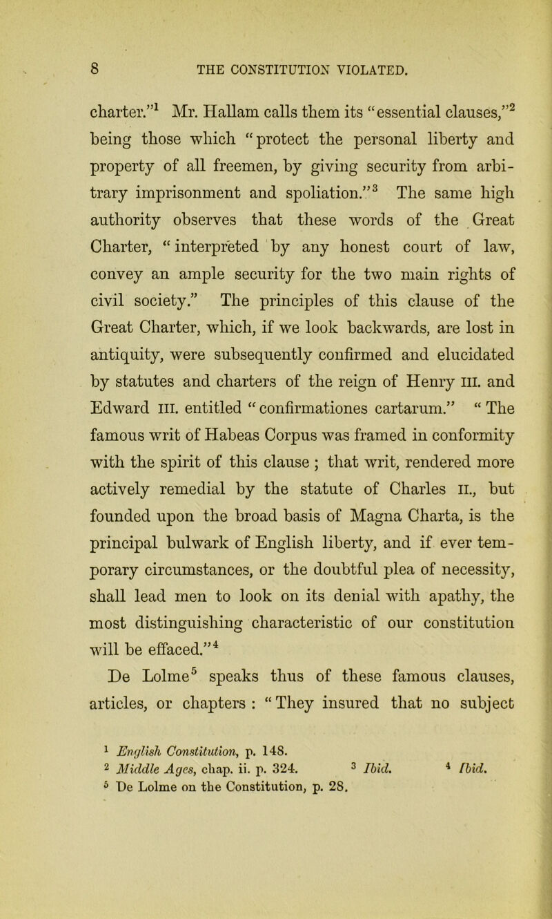 charter.”1 Mr. Hallam calls them its “essential clauses,”2 being those which “protect the personal liberty and property of all freemen, by giving security from arbi- trary imprisonment and spoliation.”3 The same high authority observes that these words of the Great Charter, “ interpreted by any honest court of law, convey an ample security for the two main rights of civil society.” The principles of this clause of the Great Charter, which, if we look backwards, are lost in antiquity, were subsequently confirmed and elucidated by statutes and charters of the reign of Henry ill. and Edward III. entitled “ confirmationes cartarum.” “ The famous writ of Habeas Corpus was framed in conformity with the spirit of this clause ; that writ, rendered more actively remedial by the statute of Charles il, but founded upon the broad basis of Magna Charta, is the principal bulwark of English liberty, and if ever tem- porary circumstances, or the doubtful plea of necessity, shall lead men to look on its denial with apathy, the most distinguishing characteristic of our constitution will be effaced.”4 De Lolme5 speaks thus of these famous clauses, articles, or chapters: “They insured that no subject 1 English Constitution, p. 14S. 2 Middle Ages, chap. ii. p. 324. 3 Ibid. 4 Ibid. 5 De Lolme on the Constitution, p. 2S.