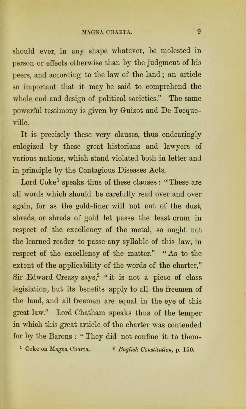 should ever, in any shape whatever, he molested in person or effects otherwise than by the judgment of his peers, and according to the law of the land; an article so important that it may be said to comprehend the whole end and design of political societies.” The same powerful testimony is given by Guizot and De Tocque- ville. It is precisely these very clauses, thus endearingly eulogized by these great historians and lawyers of various nations, which stand violated both in letter and in principle by the Contagious Diseases Acts. Lord Coke1 speaks thus of these clauses: “These are all words which should be carefully read over and over again, for as the gold-finer will not out of the dust, shreds, or shreds of gold let passe the least crum in respect of the excellency of the metal, so ought not the learned reader to passe any syllable of this law, in respect of the excellency of the matter.” “ As to the extent of the applicability of the words of the charter,” Sir Edward Creasy says,2 “ it is not a piece of class legislation, but its benefits apply to all the freemen of the land, and all freemen are equal in the eye of this great law.” Lord Chatham speaks thus of the temper in which this great article of the charter was contended for by the Barons : “ They did not confine it to them-, 1 Coke on Magna Charta. 2 English Constitution, p. 150.