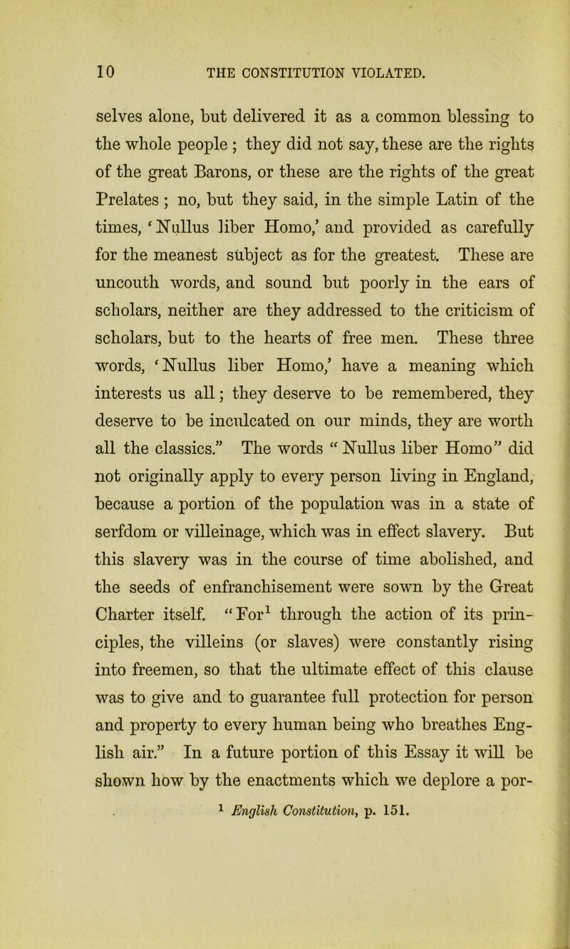 selves alone, but delivered it as a common blessing to the whole people ; they did not say, these are the rights of the great Barons, or these are the rights of the great Prelates ; no, but they said, in the simple Latin of the times, ‘ 1ST alius liber Homo/ and provided as carefully for the meanest subject as for the greatest. These are uncouth words, and sound but poorly in the ears of scholars, neither are they addressed to the criticism of scholars, but to the hearts of free men. These three words, ‘Nullus liber Homo/ have a meaning which interests us all; they deserve to be remembered, they deserve to be inculcated on our minds, they are worth all the classics/’ The words “Nullus liber Homo” did not originally apply to every person living in England, because a portion of the population was in a state of serfdom or villeinage, which was in effect slavery. But this slavery was in the course of time abolished, and the seeds of enfranchisement were sown by the Great Charter itself. “For1 through the action of its prin- ciples, the villeins (or slaves) were constantly rising into freemen, so that the ultimate effect of this clause was to give and to guarantee full protection for person and property to every human being who breathes Eng- lish air.” In a future portion of this Essay it will be shown how by the enactments which we deplore a por-