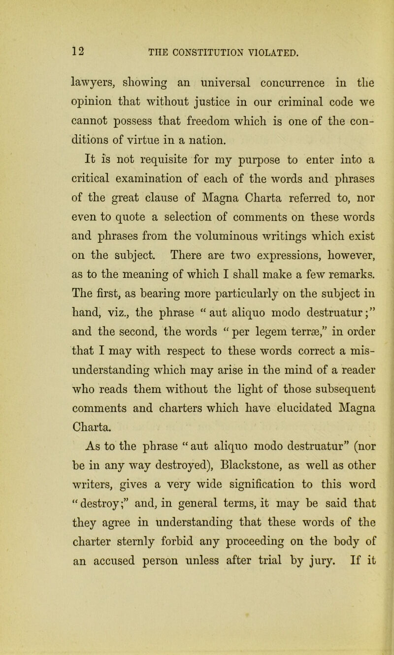 lawyers, showing an universal concurrence in the opinion that without justice in our criminal code we cannot possess that freedom which is one of the con- ditions of virtue in a nation. It is not requisite for my purpose to enter into a critical examination of each of the words and phrases of the great clause of Magna Charta referred to, nor even to quote a selection of comments on these wTords and phrases from the voluminous writings which exist on the subject. There are two expressions, however, as to the meaning of which I shall make a few remarks. The first, as bearing more particularly on the subject in hand, viz., the phrase “ aut aliquo modo destruatur and the second, the words “ per legem terrse,” in order that I may with respect to these words correct a mis- understanding which may arise in the mind of a reader who reads them without the light of those subsequent comments and charters which have elucidated Magna Charta. As to the phrase “ aut aliquo modo destruatur” (nor be in any way destroyed), Blackstone, as well as other writers, gives a very wide signification to this word “ destroyand, in general terms, it may be said that they agree in understanding that these words of the charter sternly forbid any proceeding on the body of an accused person unless after trial by jury. If it