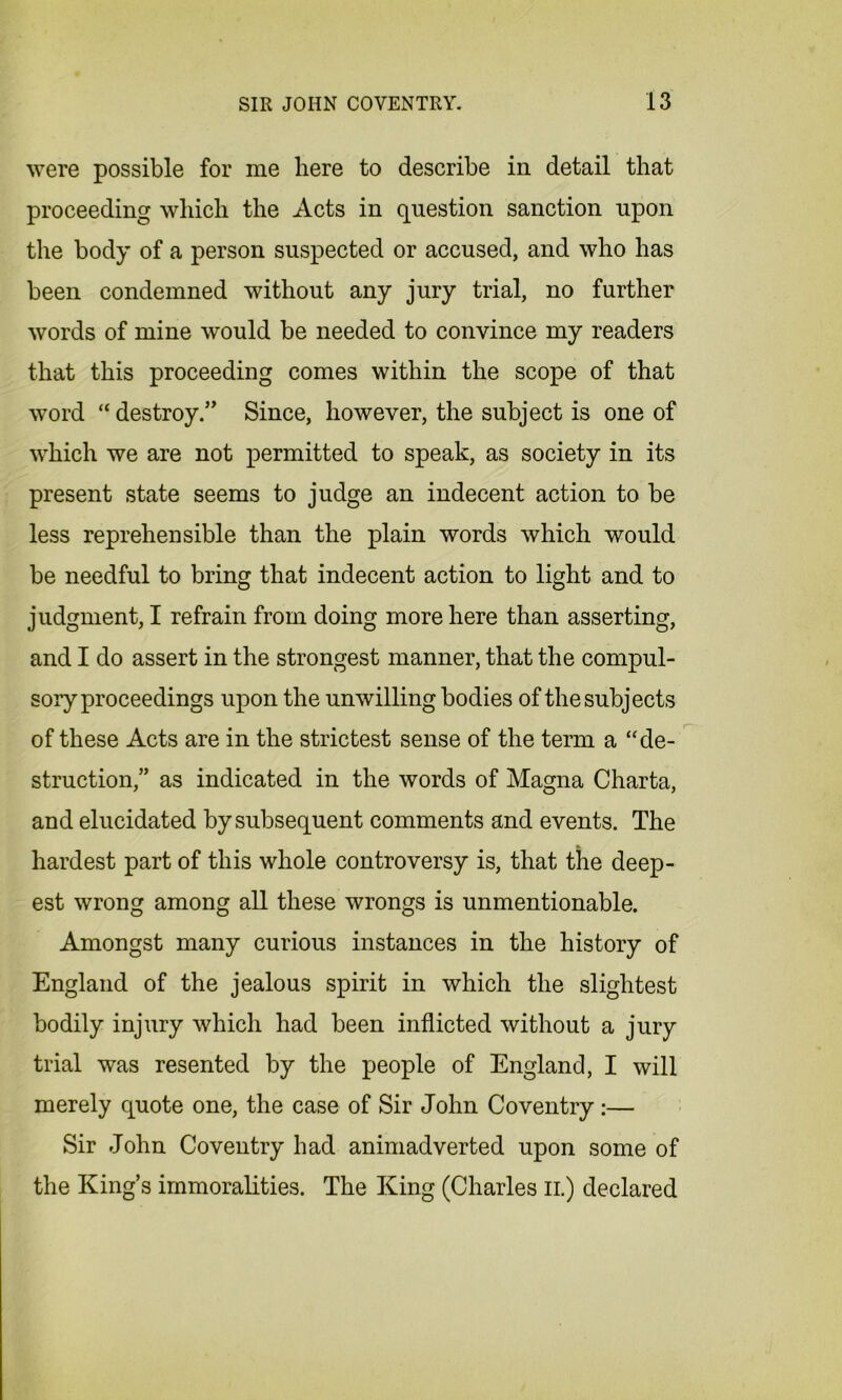 were possible for me here to describe in detail that proceeding which the Acts in question sanction upon the body of a person suspected or accused, and who has been condemned without any jury trial, no further words of mine would be needed to convince my readers that this proceeding comes within the scope of that word “ destroy/' Since, however, the subject is one of which we are not permitted to speak, as society in its present state seems to judge an indecent action to be less reprehensible than the plain words which would be needful to bring that indecent action to light and to judgment, I refrain from doing more here than asserting, and I do assert in the strongest manner, that the compul- sory proceedings upon the unwilling bodies of the subjects of these Acts are in the strictest sense of the term a “de- struction,” as indicated in the words of Magna Charta, and elucidated by subsequent comments and events. The hardest part of this whole controversy is, that the deep- est wrong among all these wrongs is unmentionable. Amongst many curious instances in the history of England of the jealous spirit in which the slightest bodily injury which had been inflicted without a jury trial was resented by the people of England, I will merely quote one, the case of Sir John Coventry:— Sir John Coventry had animadverted upon some of the King’s immoralities. The King (Charles n.) declared