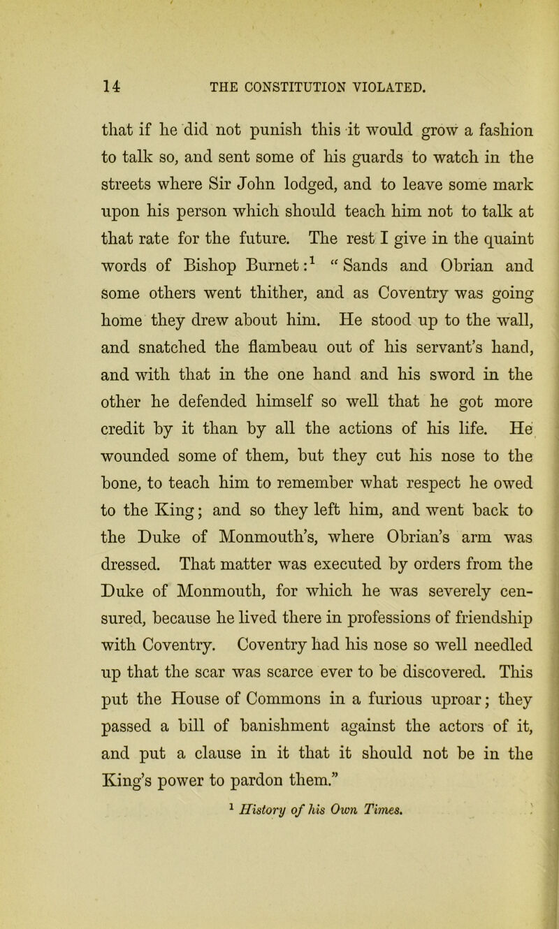 that if he did not punish this it would grow a fashion to talk so, and sent some of his guards to watch in the streets where Sir John lodged, and to leave some mark upon his person which should teach him not to talk at that rate for the future. The rest I give in the quaint words of Bishop Burnet:1 “ Sands and Obrian and Some others went thither, and as Coventry was going home they drew about him. He stood up to the wall, and snatched the flambeau out of his servant’s hand, and with that in the one hand and his sword in the other he defended himself so well that he got more credit by it than by all the actions of his life. He wounded some of them, but they cut his nose to the bone, to teach him to remember what respect he owed to the King; and so they left him, and went back to the Duke of Monmouth’s, where Obrian’s arm was dressed. That matter was executed by orders from the Duke of Monmouth, for which he was severely cen- sured, because he lived there in professions of friendship with Coventry. Coventry had his nose so well needled up that the scar was scarce ever to be discovered. This put the House of Commons in a furious uproar; they passed a bill of banishment against the actors of it, and put a clause in it that it should not be in the King’s power to pardon them.” 1 History of his Own Times.