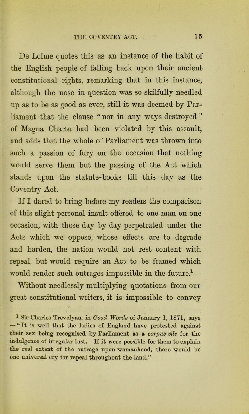 De Lolme quotes this as an instance of the habit of the English people of falling back upon their ancient constitutional rights, remarking that in this instance, although the nose in question was so skilfully needled up as to be as good as ever, still it was deemed by Par- liament that the clause “ nor in any ways destroyed 55 of Magna Charta had been violated by this assault, and adds that the whole of Parliament was thrown into such a passion of fury on the occasion that nothing would serve them but the passing of the Act which stands upon the statute-books till this day as the Coventry Act. If I dared to bring before my readers the comparison of this slight personal insult offered to one man on one occasion, with those day by day perpetrated under the Acts which we oppose, whose effects are to degrade and harden, the nation would not rest content with repeal, but would require an Act to be framed which would render such outrages impossible in the future.1 Without needlessly multiplying quotations from our great constitutional writers, it is impossible to convey 1 Sir Charles Trevelyan, in Good Words of January 1, 1871, says —“ It is well that the ladies of England have protested against their sex being recognised by Parliament as a corpus vile for the indulgence of irregular lust. If it were possible for them to explain the real extent of the outrage upon womanhood, there would be one universal cry for repeal throughout the land.”