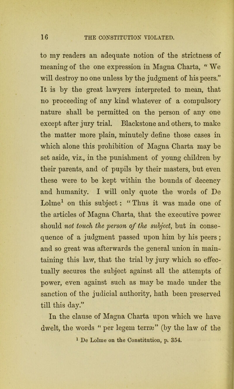 to my readers an adequate notion of the strictness of meaning of the one expression in Magna Charta, “We will destroy no one unless by the judgment of his peers.” It is by the great lawyers interpreted to mean, that no proceeding of any kind whatever of a compulsory nature shall be permitted on the person of any one except after jury trial. Blackstone and others, to make the matter more plain, minutely define those cases in which alone this prohibition of Magna Charta may be set aside, viz., in the punishment of young children by their parents, and of pupils by their masters, but even these were to be kept within the bounds of decency and humanity. I will only quote the words of De Lolme1 on this subject: “ Thus it was made one of the articles of Magna Charta, that the executive power should not touch the person of the subject, but in conse- quence of a judgment passed upon him by his peers ; and so great was afterwards the general union in main- taining this law, that the trial by jury which so effec- tually secures the subject against all the attempts of power, even against such as may be made under the sanction of the judicial authority, hath been preserved till this day.” In the clause of Magna Charta upon which we have dwelt, the words “ per legem teme” (by the law of the 1 De Lolme on the Constitution, p. 354.