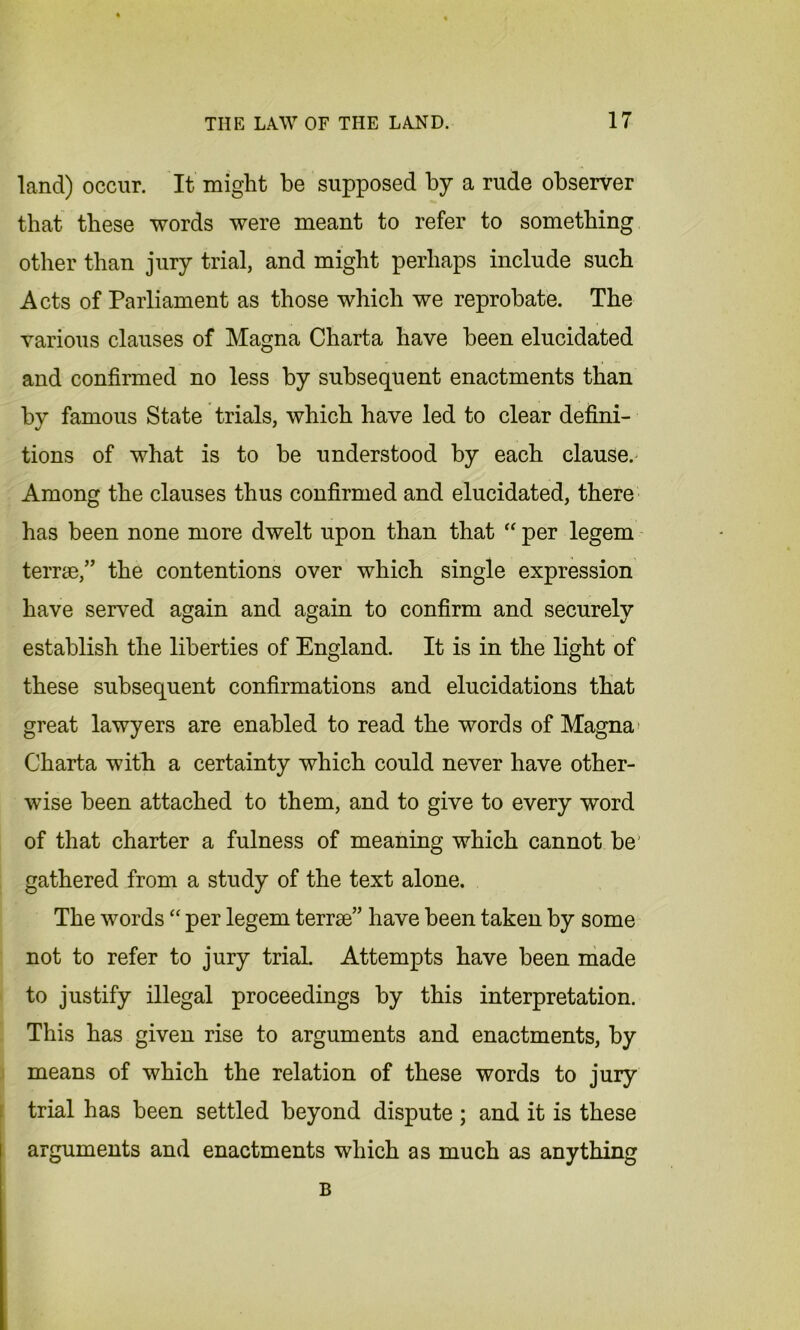 land) occur. It might be supposed by a rude observer that these words were meant to refer to something other than jury trial, and might perhaps include such Acts of Parliament as those which we reprobate. The various clauses of Magna Charta have been elucidated and confirmed no less by subsequent enactments than by famous State trials, which have led to clear defini- tions of what is to be understood by each clause. Among the clauses thus confirmed and elucidated, there has been none more dwelt upon than that “ per legem terrse,” the contentions over which single expression have served again and again to confirm and securely establish the liberties of England. It is in the light of these subsequent confirmations and elucidations that great lawyers are enabled to read the words of Magna Charta with a certainty which could never have other- wise been attached to them, and to give to every word of that charter a fulness of meaning which cannot be' gathered from a study of the text alone. The words “ per legem terrse” have been taken by some not to refer to jury trial. Attempts have been made to justify illegal proceedings by this interpretation. This has given rise to arguments and enactments, by means of which the relation of these words to jury trial has been settled beyond dispute ; and it is these arguments and enactments which as much as anything B