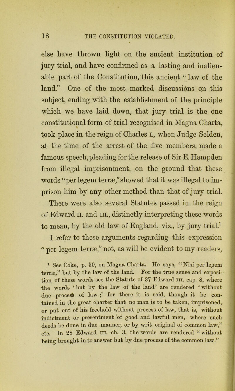 else have thrown light on the ancient institution of jury trial, and have confirmed as a lasting and inalien- able part of the Constitution, this ancient “ law of the land.” One of the most marked discussions on this subject, ending with the establishment of the principle which we have laid down, that jury trial is the one constitutional form of trial recognised in Magna Charta, took place in the reign of Charles I., when Judge Selden, at the time of the arrest of the five members, made a famous speech, pleading for the release of Sir E. Hampden from illegal imprisonment, on the ground that these words “per legem terrse,” showed that it was illegal to im- prison him by any other method than that of jury trial. There were also several Statutes passed in the reign of Edward II. and hi., distinctly interpreting these words to mean, by the old law of England, viz., by jury trial.1 I refer to these arguments regarding this expression “ per legem teme,” not, as will be evident to my readers, 1 See Coke, p. 50, on Magna Charta. He says, “Nisi per legem teme,” but by the law of the land. For the true sense and exposi- tion of these words see the Statute of 37 Edward in. cap. S, where the words ‘but by the law of the land’ are rendered ‘without due process of lawfor there it is said, though it be con- tained in the great charter that no man is to be taken, imprisoned, or put out of his freehold without process of law, that is, without indictment or presentment rof good and lawful men, where such deeds be done in due manner, or by writ original of common law,” etc. In 28 Edward in. ch. 3, the words are rendered “ without being brought into answer but by due process of the common law.”