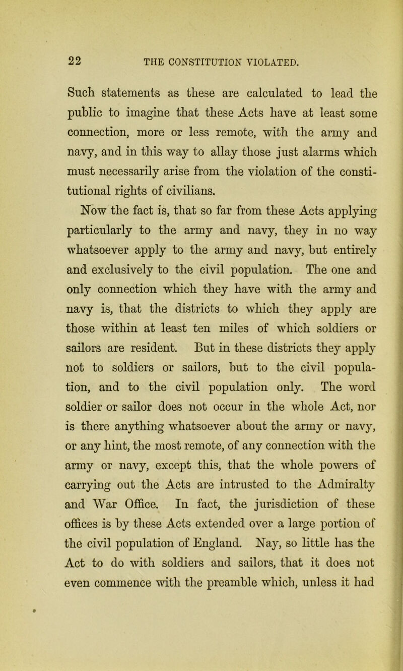 Such statements as these are calculated to lead the public to imagine that these Acts have at least some connection, more or less remote, with the army and navy, and in this way to allay those just alarms which must necessarily arise from the violation of the consti- tutional rights of civilians. Now the fact is, that so far from these Acts applying particularly to the army and navy, they in no way whatsoever apply to the army and navy, but entirely and exclusively to the civil population. The one and only connection which they have with the army and navy is, that the districts to which they apply are those within at least ten miles of which soldiers or sailors are resident. But in these districts they apply not to soldiers or sailors, but to the civil popula- tion, and to the civil population only. The word soldier or sailor does not occur in the whole Act, nor is there anything whatsoever about the army or navy, or any hint, the most remote, of any connection with the army or navy, except this, that the whole powers of carrying out the Acts are intrusted to the Admiralty and War Office. In fact, the jurisdiction of these offices is by these Acts extended over a large portion of the civil population of England. Nay, so little has the Act to do with soldiers and sailors, that it does not even commence with the preamble which, unless it had