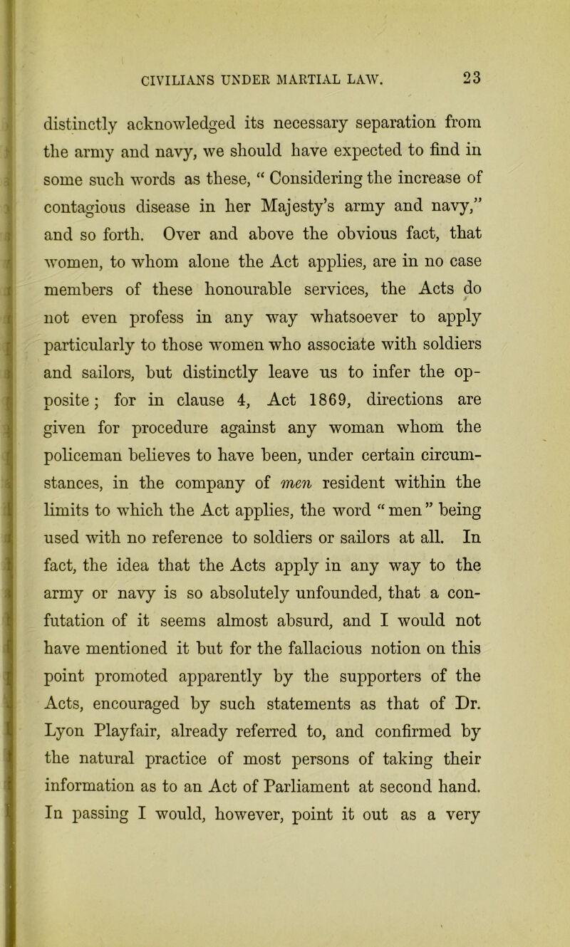 distinctly acknowledged its necessary separation from the army and navy, we should have expected to find in some such words as these, “ Considering the increase of contagious disease in her Majesty’s army and navy,” and so forth. Over and above the obvious fact, that women, to whom alone the Act applies, are in no case members of these honourable services, the Acts do i not even profess in any way whatsoever to apply particularly to those Tvomen who associate with soldiers and sailors, but distinctly leave us to infer the op- posite; for in clause 4, Act 1869, directions are given for procedure against any woman whom the policeman believes to have been, under certain circum- stances, in the company of men resident within the limits to which the Act applies, the word “ men ” being used with no reference to soldiers or sailors at all. In fact, the idea that the Acts apply in any way to the army or navy is so absolutely unfounded, that a con- futation of it seems almost absurd, and I would not have mentioned it but for the fallacious notion on this point promoted apparently by the supporters of the Acts, encouraged by such statements as that of Dr. Lyon Playfair, already referred to, and confirmed by the natural practice of most persons of taking their information as to an Act of Parliament at second hand. In passing I would, however, point it out as a very