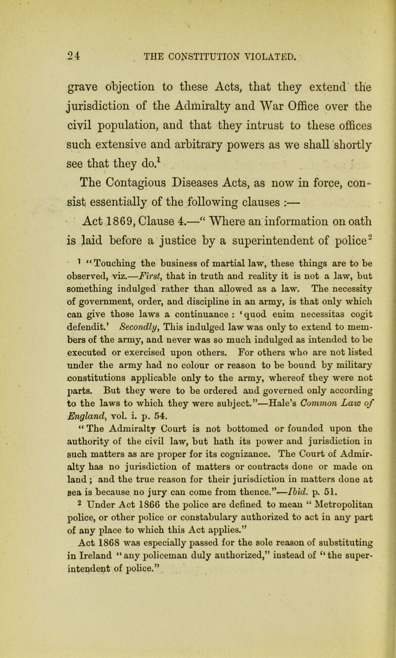 grave objection to these Acts, that they extend the jurisdiction of the Admiralty and War Office over the civil population, and that they intrust to these offices such extensive and arbitrary powers as we shall shortly see that they do.1 The Contagious Diseases Acts, as now in force, con- sist essentially of the following clauses :— Act 1869, Clause 4.—“ Where an information on oath is laid before a justice by a superintendent of police2 1 “Touching the business of martial law, these things are to be observed, viz.—First, that in truth and reality it is not a law, but something indulged rather than allowed as a law. The necessity of government, order, and discipline in an army, is that only which can give those laws a continuance : ‘ quod enim necessitas cogit defendit.’ Secondly, This indulged law was only to extend to mem- bers of the army, and never was so much indulged as intended to be executed or exercised upon others. For others who are not listed under the army had no colour or reason to be bound by military constitutions applicable only to the army, whereof they were not parts. But they were to be ordered and governed only according to the laws to which they were subject.”—Hale’s Common Law of England, vol. i. p. 54. “ The Admiralty Court is not bottomed or founded upon the authority of the civil law, but hath its power and jurisdiction in such matters as are proper for its cognizance. The Court of Admir- alty has no jurisdiction of matters or contracts done or made on land; and the true reason for their jurisdiction in matters done at sea is because no jury can come from thence.”—Ibid. p. 51. 2 Under Act 1866 the police are defined to mean “ Metropolitan police, or other police or constabulary authorized to act iu any part of any place to which this Act applies.” Act 1868 was especially passed for the sole reason of substituting in Ireland “ any policeman duly authorized,” instead of “ the super- intendent of police.”