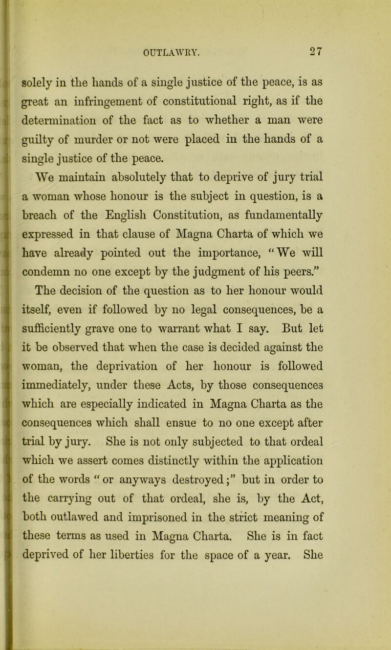 solely in the hands of a single justice of the peace, is as great an infringement of constitutional right, as if the determination of the fact as to whether a man were guilty of murder or not were placed in the hands of a single justice of the peace. We maintain absolutely that to deprive of jury trial a woman whose honour is the subject in question, is a breach of the English Constitution, as fundamentally (expressed in that clause of Magna Charta of which we have already pointed out the importance, “We will condemn no one except by the judgment of his peers.” The decision of the question as to her honour would itself, even if followed by no legal consequences, be a sufficiently grave one to warrant what I say. But let it be observed that when the case is decided against the woman, the deprivation of her honour is followed immediately, under these Acts, by those consequences which are especially indicated in Magna Charta as the consequences which shall ensue to no one except after trial by jury. She is not only subjected to that ordeal which we assert comes distinctly within the application of the words “or anyways destroyed;” but in order to the carrying out of that ordeal, she is, by the Act, both outlawed and imprisoned in the strict meaning of these terms as used in Magna Charta. She is in fact deprived of her liberties for the space of a year. She