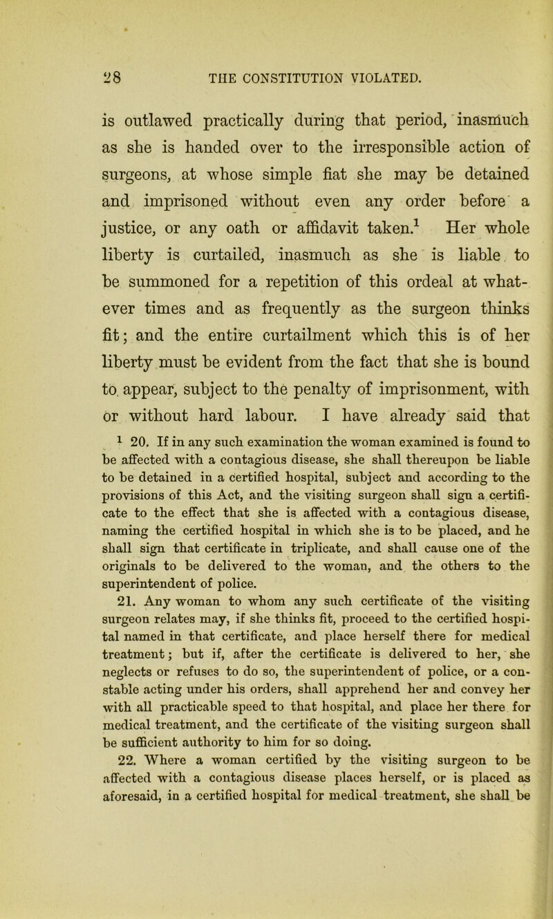is outlawed practically during that period, inasmuch as she is handed over to the irresponsible action of surgeons, at whose simple fiat she may be detained and imprisoned without even any order before a justice, or any oath or affidavit taken.1 Her whole liberty is curtailed, inasmuch as she is liable to he summoned for a repetition of this ordeal at what- ever times and as frequently as the surgeon thinks fit; and the entire curtailment which this is of her liberty must he evident from the fact that she is hound to, appear, subject to the penalty of imprisonment, with or without hard labour. I have already said that 1 20. If in any such examination the woman examined is found to be affected with a contagious disease, she shall thereupon be liable to be detained in a certified hospital, subject and according to the provisions of this Act, and the visiting surgeon shall sign a certifi- cate to the effect that she is affected with a contagious disease, naming the certified hospital in which she is to be placed, and he shall sign that certificate in triplicate, and shall cause one of the originals to be delivered to the woman, and the others to the superintendent of police. 21. Any woman to whom any such certificate of the visiting surgeon relates may, if she thinks fit, proceed to the certified hospi- tal named in that certificate, and place herself there for medical treatment; but if, after the certificate is delivered to her, she neglects or refuses to do so, the superintendent of police, or a con- stable acting under his orders, shall apprehend her and convey her with all practicable speed to that hospital, and place her there for medical treatment, and the certificate of the visiting surgeon shall be sufficient authority to him for so doing. 22. Where a woman certified by the visiting surgeon to be affected with a contagious disease places herself, or is placed as aforesaid, in a certified hospital for medical treatment, she shall be