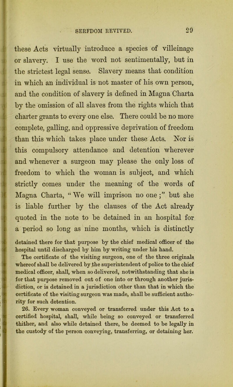 these Acts virtually introduce a species of villeinage or slavery. I use the word not sentimentally, but in the strictest legal sense. Slavery means that condition in which an individual is not master of his own person, and the condition of slavery is defined in Magna Charta < by the omission of all slaves from the rights which that charter grants to every one else. There could be no more complete, galling, and oppressive deprivation of freedom than this which takes place under these Acts. Nor is this compulsory attendance and detention wherever and whenever a surgeon may please the only loss of freedom to which the woman is subject, and which strictly comes under the meaning of the words of Magna Charta, “We will imprison no one;” but she is liable further by the clauses of the Act already quoted in the note to be detained in an hospital for a period so long as nine months, which is distinctly detained there for that purpose by the chief medical officer of the hospital until discharged by him by writing under his hand. The certificate of the visiting surgeon, one of the three originals whereof shall be delivered by ,the superintendent of police to the chief medical officer, shall, when so delivered, notwithstanding that she is for that purpose removed out of one into or through another juris- diction, or is detained in a jurisdiction other than that in which the certificate of the visiting surgeon was made, shall be sufficient autho- rity for such detention. 26. Every woman conveyed or transferred under this Act to a certified hospital, shall, while being so conveyed or transferred thither, and also while detained there, be deemed to be legally in the custody of the person conveying, transferring, or detaining her.