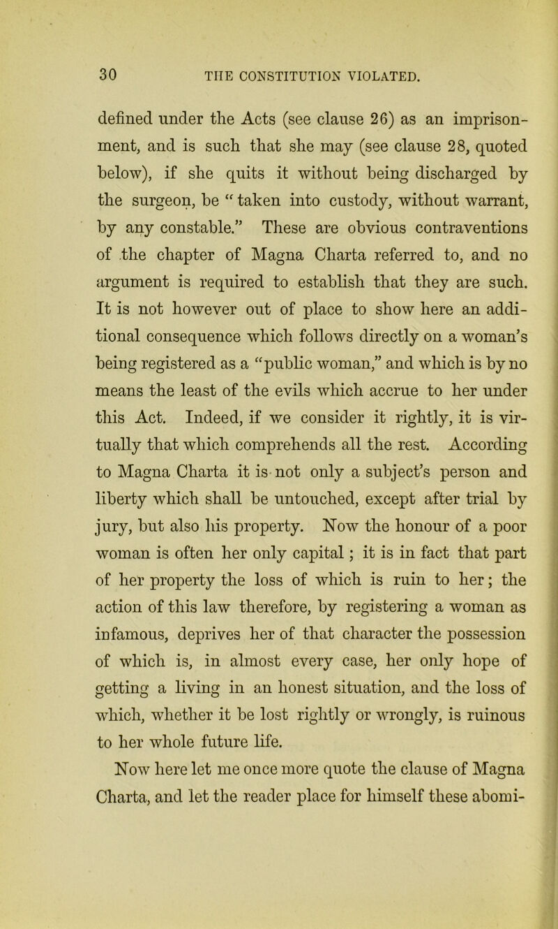 defined under the Acts (see clause 26) as an imprison- ment, and is such that she may (see clause 28, quoted below), if she quits it without being discharged by the surgeon, be “ taken into custody, without warrant, by any constable.” These are obvious contraventions of the chapter of Magna Charta referred to, and no argument is required to establish that they are such. It is not however out of place to show here an addi- tional consequence which follows directly on a woman’s being registered as a “public woman,” and which is by no means the least of the evils which accrue to her under this Act. Indeed, if we consider it rightly, it is vir- tually that which comprehends all the rest. According to Magna Charta it is not only a subject’s person and liberty which shall be untouched, except after trial by jury, but also his property. Now the honour of a poor woman is often her only capital; it is in fact that part of her property the loss of which is ruin to her; the action of this law therefore, by registering a woman as infamous, deprives her of that character the possession of which is, in almost every case, her only hope of getting a living in an honest situation, and the loss of which, whether it be lost rightly or wrongly, is ruinous to her whole future life. Now here let me once more quote the clause of Magna Charta, and let the reader place for himself these abomi-