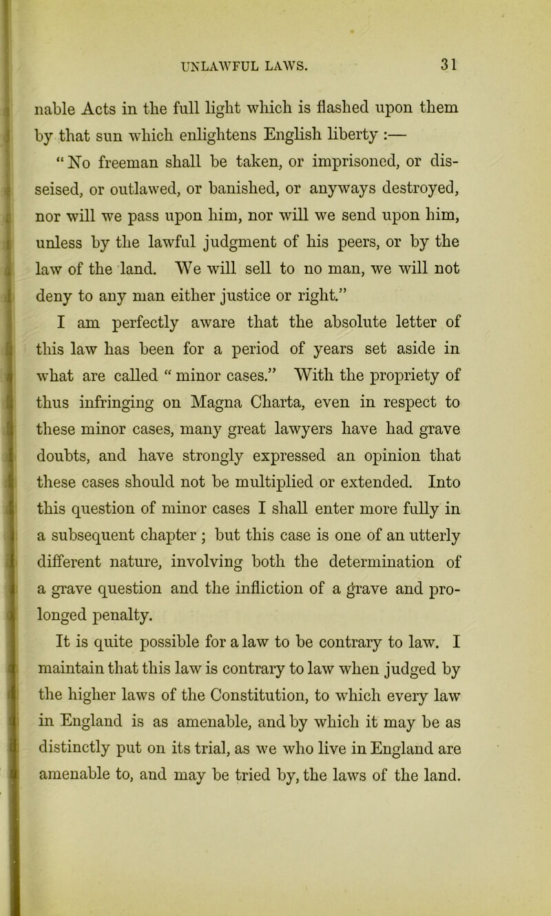 liable Acts in the full light which is flashed upon them by that sun which enlightens English liberty :— “ No freeman shall be taken, or imprisoned, or dis- seised, or outlawed, or banished, or anyways destroyed, nor will we pass upon him, nor will we send upon him, unless by the lawful judgment of his peers, or by the law of the land. We will sell to no man, we will not deny to any man either justice or right.” I am perfectly aware that the absolute letter of this law has been for a period of years set aside in what are called “ minor cases.” With the propriety of thus infringing on Magna Charta, even in respect to these minor cases, many great lawyers have had grave doubts, and have strongly expressed an opinion that these cases should not be multiplied or extended. Into this question of minor cases I shall enter more fully in a subsequent chapter ; but this case is one of an utterly different nature, involving both the determination of a grave question and the infliction of a grave and pro- longed penalty. It is quite possible for a law to be contrary to law. I maintain that this law is contrary to law when judged by the higher laws of the Constitution, to which every law in England is as amenable, and by which it may be as distinctly put on its trial, as we who live in England are amenable to, and may be tried by, the laws of the land.