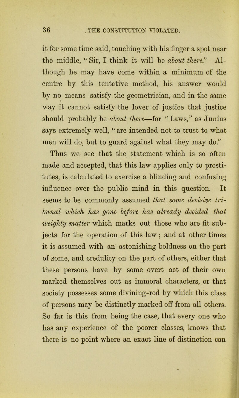 it for some time said, touching with his finger a spot near the middle, “ Sir, I think it will he about there.” Al- though he may have come within a minimum of the centre by this tentative method, his answer would by no means satisfy the geometrician, and in the same < way it cannot satisfy the lover of justice that justice should probably be about there—for “Laws,” as Junius says extremely well, “ are intended not to trust to what men will do, but to guard against what they may do.” Thus we see that the statement which is so often made and accepted, that this law applies only to prosti- tutes, is calculated to exercise a blinding and confusing influence over the public mind in this question. It seems to be commonly assumed that some decisive tri- bunal which has gone before has already decided that weighty matter which marks out those who are fit sub- jects for the operation of this law ; and at other times it is assumed with an astonishing boldness on the part of some, and credulity on the part of others, either that these persons have by some overt act of their own marked themselves out as immoral characters, or that society possesses some divining-rod by which this class of persons may be distinctly marked off from all others. So far is this from being the case, that every one who has any experience of the poorer classes, knows that there is no point where an exact line of distinction can