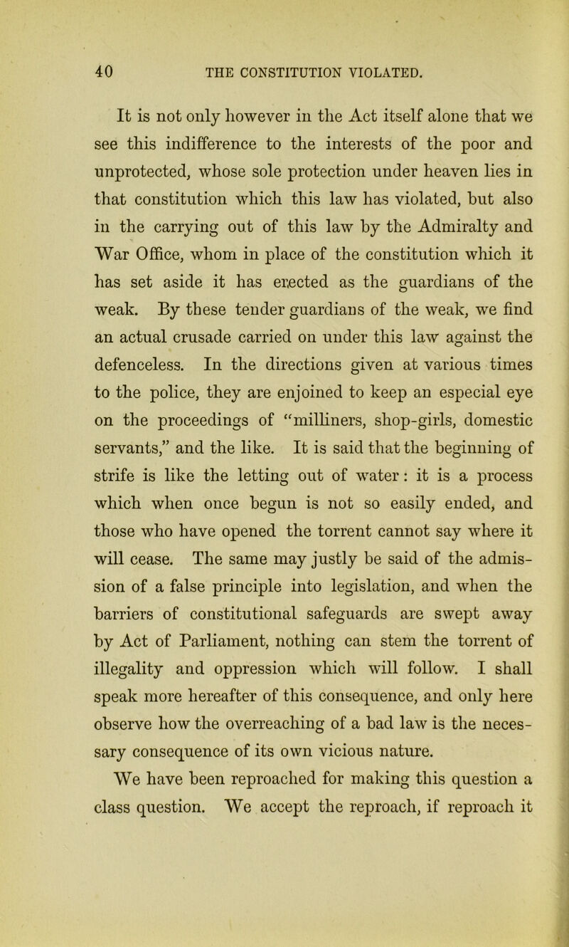 It is not only however in the Act itself alone that we see this indifference to the interests of the poor and unprotected, whose sole protection under heaven lies in that constitution which this law has violated, but also in the carrying out of this law by the Admiralty and War Office, whom in place of the constitution which it has set aside it has erected as the guardians of the weak. By these tender guardians of the weak, we find an actual crusade carried on under this law against the defenceless. In the directions given at various times to the police, they are enjoined to keep an especial eye on the proceedings of “milliners, shop-girls, domestic servants,” and the like. It is said that the beginning of strife is like the letting out of water: it is a process which when once begun is not so easily ended, and those who have opened the torrent cannot say where it will cease. The same may justly be said of the admis- sion of a false principle into legislation, and when the barriers of constitutional safeguards are swept away by Act of Parliament, nothing can stem the torrent of illegality and oppression which will follow. I shall speak more hereafter of this consequence, and only here observe how the overreaching of a bad law is the neces- sary consequence of its own vicious nature. We have been reproached for making this question a class question. We accept the reproach, if reproach it