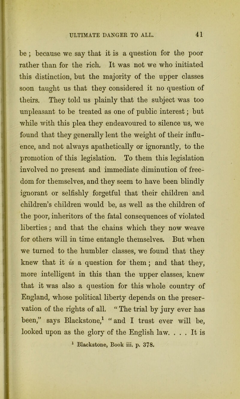 be ; because we say that it is a question for the poor rather than for the rich. It was not we who initiated this distinction, but the majority of the upper classes soon taught us that they considered it no question of theirs. They told us plainly that the subject was too unpleasant to be treated as one of public interest; but while with this plea they endeavoured to silence us, we found that they generally lent the weight of their influ- ence, and not always apathetically or ignorantly, to the promotion of this legislation. To them this legislation involved no present and immediate diminution of free- dom for themselves, and they seem to have been blindly ignorant or selfishly forgetful that their children and children’s children would be, as well as the children of the poor, inheritors of the fatal consequences of violated liberties; and that the chains which they now weave for others will in time entangle themselves. But when we turned to the humbler classes, we found that they knew that it is a question for them; and that they, more intelligent in this than the upper classes, knew that it was also a question for this whole country of England, whose political liberty depends on the preser- vation of the rights of all. “ The trial by jury ever has been,” says Blackstone,1 “ and I trust ever will be, looked upon as the glory of the English law. ... It is 1 Blackstone, Book iii. p. 378.