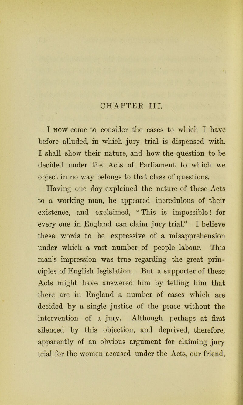 I NOW come to consider the cases to which I have before alluded, in which jury trial is dispensed with. I shall show their nature, and how the question to be decided under the Acts of Parliament to which we object in no way belongs to that class of questions. Having one day explained the nature of these Acts to a working man, he appeared incredulous of their existence, and exclaimed, “ This is impossible! for every one in England can claim jury trial.” I believe these words to be expressive of a misapprehension under which a vast number of people labour. This man’s impression was true regarding the great prin- ciples of English legislation. But a supporter of these Acts might have answered him by telling him that there are in England a number of cases which are decided by a single justice of the peace without the intervention of a jury. Although perhaps at first silenced by this objection, and deprived, therefore, apparently of an obvious argument for claiming jury trial for the women accused under the Acts, our friend,