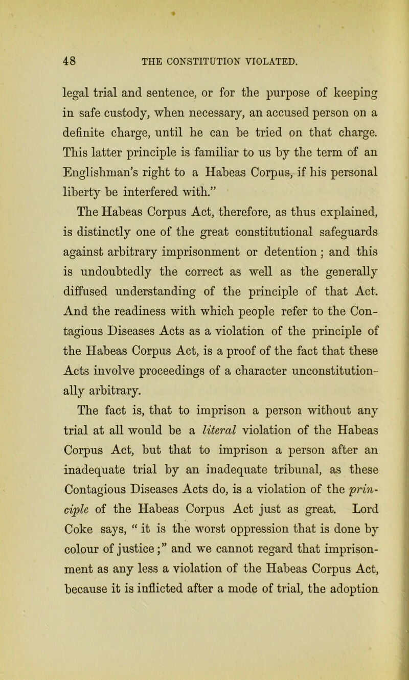 legal trial and sentence, or for the purpose of keeping in safe custody, when necessary, an accused person on a definite charge, until he can he tried on that charge. This latter principle is familiar to us by the term of an Englishman’s right to a Habeas Corpus, if his personal liberty be interfered with.” The Habeas Corpus Act, therefore, as thus explained, is distinctly one of the great constitutional safeguards against arbitrary imprisonment or detention; and this is undoubtedly the correct as well as the generally diffused understanding of the principle of that Act. And the readiness with which people refer to the Con- tagious Diseases Acts as a violation of the principle of the Habeas Corpus Act, is a proof of the fact that these Acts involve proceedings of a character unconstitution- ally arbitrary. The fact is, that to imprison a person without any trial at all would be a literal violation of the Habeas Corpus Act, but that to imprison a person after an inadequate trial by an inadequate tribunal, as these Contagious Diseases Acts do, is a violation of the 'prin- ciple of the Habeas Corpus Act just as great. Lord Coke says, “ it is the worst oppression that is done by colour of justice;” and we cannot regard that imprison- ment as any less a violation of the Habeas Corpus Act, because it is inflicted after a mode of trial, the adoption