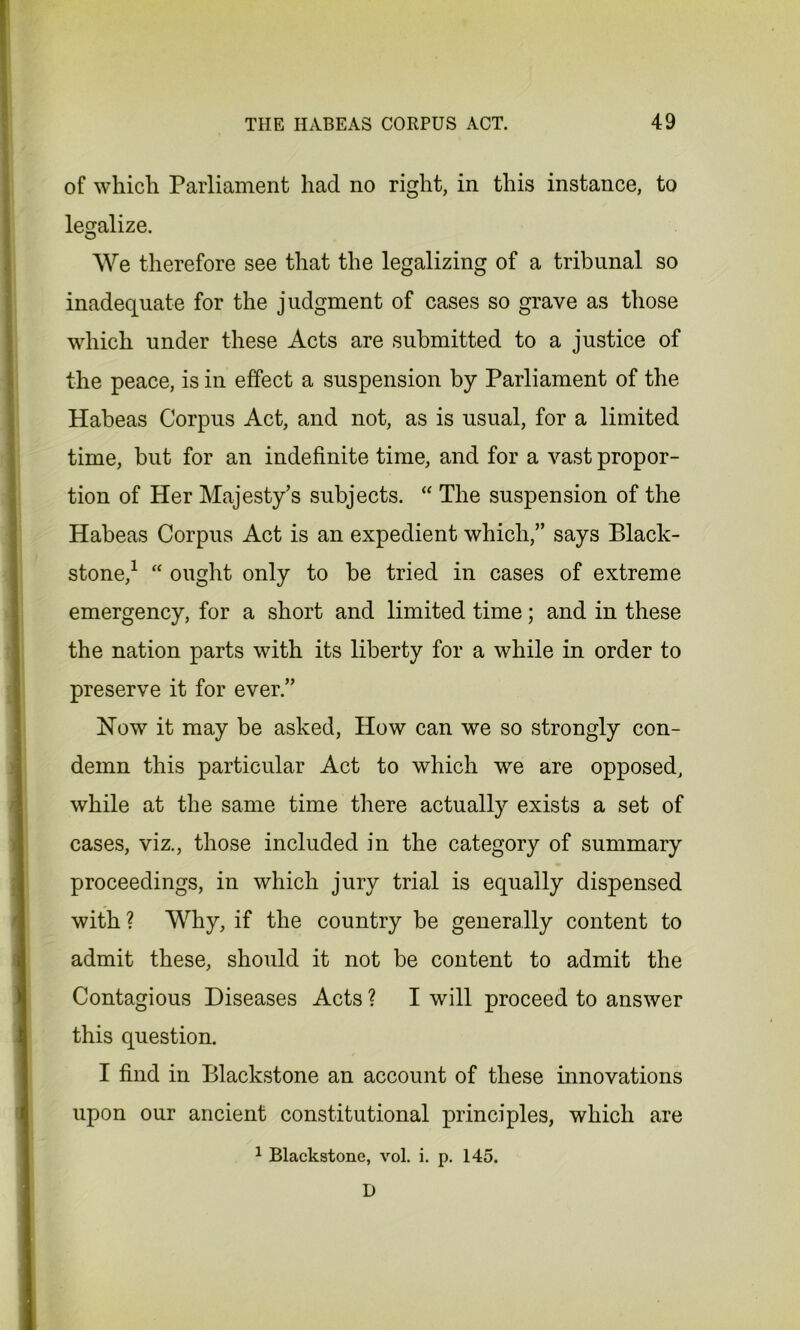 of which Parliament had no right, in this instance, to legalize. O We therefore see that the legalizing of a tribunal so inadequate for the judgment of cases so grave as those which under these Acts are submitted to a justice of the peace, is in effect a suspension by Parliament of the Habeas Corpus Act, and not, as is usual, for a limited time, but for an indefinite time, and for a vast propor- tion of Her Majesty’s subjects. “ The suspension of the Habeas Corpus Act is an expedient which,” says Black- stone,1 “ ought only to be tried in cases of extreme emergency, for a short and limited time; and in these the nation parts with its liberty for a while in order to preserve it for ever.” Now it may be asked, How can we so strongly con- demn this particular Act to which we are opposed, while at the same time there actually exists a set of cases, viz., those included in the category of summary proceedings, in which jury trial is equally dispensed with ? Why, if the country be generally content to admit these, should it not be content to admit the Contagious Diseases Acts ? I will proceed to answer this question. I find in Blackstone an account of these innovations upon our ancient constitutional principles, which are 1 Blackstone, vol. i. p. 145. D