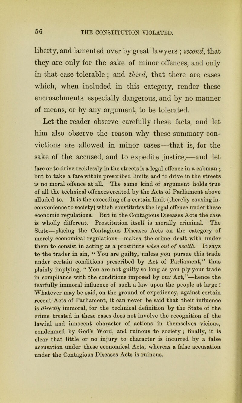 liberty, and lamented over by great lawyers ; second, that they are only for the sake of minor offences, and only in that case tolerable ; and third, that there are cases which, when included in this category, render these encroachments especially dangerous, and by no manner of means, or by any argument, to be tolerated. Let the reader observe carefully these facts, and let him also observe the reason why these summary con- victions are allowed in minor cases—that is, for the sake of the accused, and to expedite justice,—and let fare or to drive recklessly in the streets is a legal offence in a cabman ; but to take a fare within prescribed limits and to drive in the streets is no moral offence at all. The same kind of argument holds true of all the technical offences created by the Acts of Parliament above alluded to. It is the exceeding of a certain limit (thereby causing in- convenience to society) which constitutes the legal offence under these economic regulations. But in the Contagious Diseases Acts the case is wholly different. Prostitution itself is morally criminal. The State—placing the Contagious Diseases Acts on the category of merely economical regulations—makes the crime dealt with under them to consist in acting as a prostitute when out of health. It says to the trader in sin, “ You are guilty, unless you pursue this trade under certain conditions prescribed by Act of Parliament/’ thus plainly implying, “You are not guilty so long as you ply your trade in compliance with the conditions imposed by our Act,”—hence the fearfully immoral influence of such a law upon the people at large ! Whatever may be said, on the ground of expediency, against certain recent Acts of Parliament, it can never be said that their influence is directly immoral, for the technical definition by the State of the crime treated in these cases does not involve the recognition of the lawful and innocent character of actions in themselves vicious, condemned by God’s Word, and ruinous to society ; finally, it is clear that little or no injury to character is incurred by a false accusation under these economical Acts, whereas a false accusation under the Contagious Diseases Acts is ruinous.