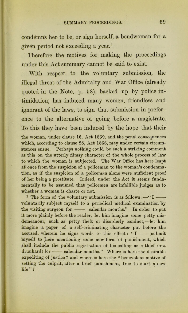 condemns her to be, or sign herself, a bondwoman for a given period not exceeding a year.1 Therefore the motives for making the proceedings under this Act summary cannot be said to exist. With respect to the voluntary submission, the illegal threat of the Admiralty and War Office (already quoted in the Note, p. 58), backed up by police in- timidation, has induced many women, friendless and ignorant of the laws, to sign that submission in prefer- ence to the alternative of going before a magistrate. To this they have been induced by the hope that their the woman, under clause 16, Act 1869, and the penal consequences which, according to clause 28, Act 1866, may under certain circum- stances ensue. Perhaps nothing could be such a striking comment as this on the utterly flimsy character of the whole process of law to which the woman is subjected. The War Office has here leapt at once from the suspicion of a policeman to the woman’s condemna- tion, as if the suspicion of a policeman alone w'ere sufficient proof of her being a prostitute. Indeed, under the Act it seems funda- mentally to be assumed that policemen are infallible judges as to whether a woman is chaste or not. 1 The form of the voluntary submission is as follows :—“I voluntarily subject myself to a periodical medical examination by the visiting surgeon for calendar months.” In order to put it more plainly before the reader, let him imagine some petty mis- demeanour, such as petty theft or disorderly conduct,—let him imagine a paper of a self-criminating character put before the accused, wherein he signs words to this effect: “ I submit myself to (here mentioning some new form of punishment, which shall include the public registration of his calling as a thief or a drunkard) for calendar months.” Where is here the desirable expediting of justice ? and where is here the “ benevolent motive of setting the culprit, after a brief punishment, free to start a new life ” ?