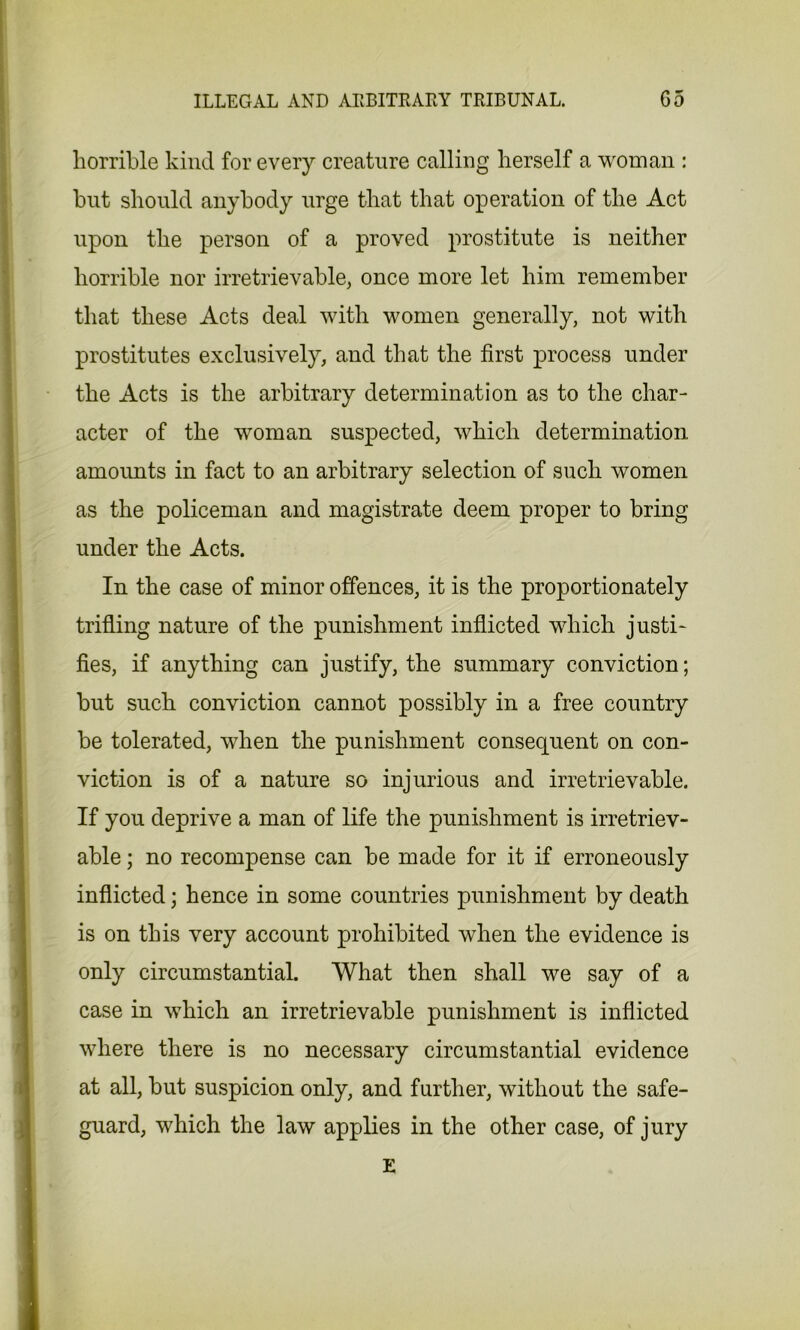 horrible kind for every creature calling herself a woman : hut should anybody urge that that operation of the Act upon the person of a proved prostitute is neither horrible nor irretrievable, once more let him remember that these Acts deal with women generally, not with prostitutes exclusively, and that the first process under the Acts is the arbitrary determination as to the char- acter of the woman suspected, which determination amounts in fact to an arbitrary selection of such women as the policeman and magistrate deem proper to bring under the Acts. In the case of minor offences, it is the proportionately trifling nature of the punishment inflicted which justi- fies, if anything can justify, the summary conviction; but such conviction cannot possibly in a free country be tolerated, when the punishment consequent on con- viction is of a nature so injurious and irretrievable. If you deprive a man of life the punishment is irretriev- able ; no recompense can be made for it if erroneously inflicted; hence in some countries punishment by death is on this very account prohibited when the evidence is only circumstantial. What then shall we say of a case in which an irretrievable punishment is inflicted where there is no necessary circumstantial evidence at all, but suspicion only, and further, without the safe- guard, which the law applies in the other case, of jury E