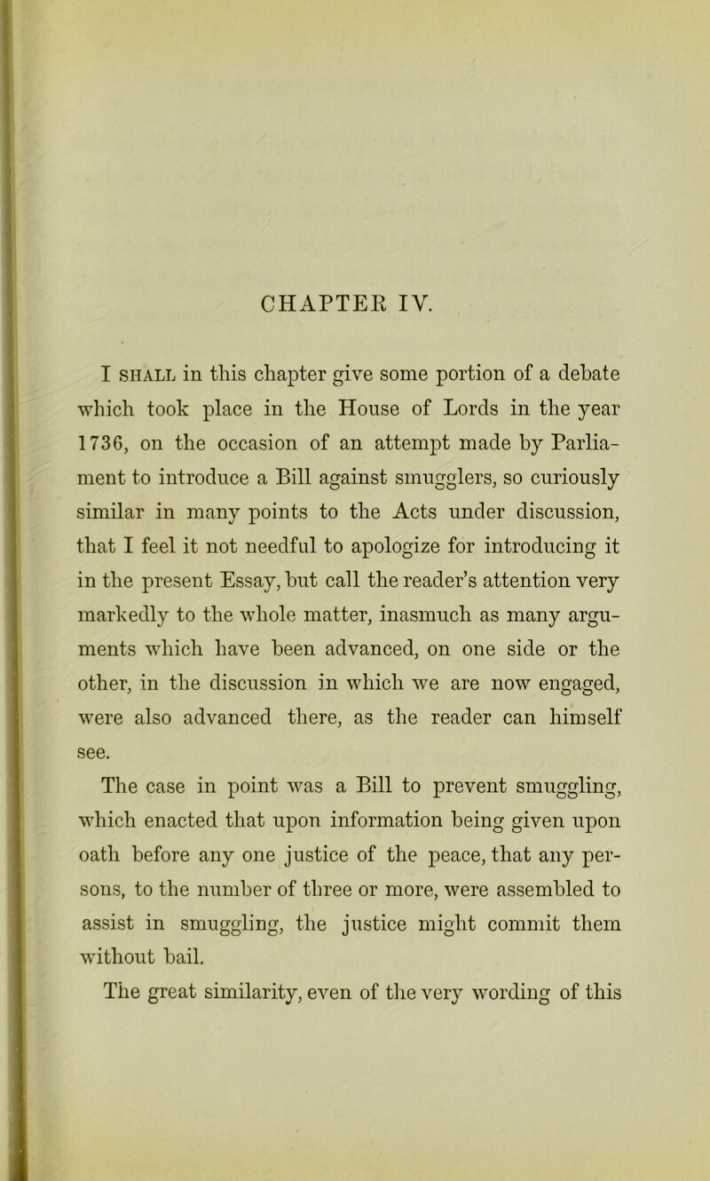 I shall in this chapter give some portion of a debate which took place in the House of Lords in the year 173G, on the occasion of an attempt made by Parlia- ment to introduce a Bill against smugglers, so curiously similar in many points to the Acts under discussion, that I feel it not needful to apologize for introducing it in the present Essay, but call the reader’s attention very markedly to the whole matter, inasmuch as many argu- ments which have been advanced, on one side or the other, in the discussion in which we are now engaged, were also advanced there, as the reader can himself see. The case in point was a Bill to prevent smuggling, which enacted that upon information being given upon oath before any one justice of the peace, that any per- sons, to the number of three or more, were assembled to assist in smuggling, the justice might commit them without bail. The great similarity, even of the very wording of this