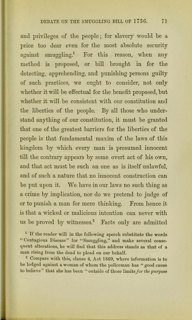 and privileges of the people; for slavery would he a price too dear even for the most absolute security against smuggling.1 For this reason, when any method is proposed, or bill brought in for the detecting, apprehending, and punishing persons guilty of such practices, we ought to consider, not only whether it will be effectual for the benefit proposed, but whether it will be consistent with our constitution and the liberties of the people. By all those who under- stand anything of our constitution, it must be granted that one of the greatest barriers for the liberties of the people is that fundamental maxim of the laws of this kingdom by which every man is presumed innocent till the contrary appears by some overt act of his own, and that act must be such an one as is itself unlawful, and of such a nature that no innocent construction can be put upon it. We have in our laws no such thing as a crime by implication, nor do we pretend to judge of or to punish a man for mere thinking. From hence it is that a wicked or malicious intention can never with us be proved by witnesses.2 Facts only are admitted 1 If the reader will in the following speech substitute the words “Contagious Disease” for “Smuggling,” and make several conse- quent alterations, he will find that this address stands as that of a man rising from the dead to plead on our behalf. 2 Compare with this, clause 4, Act 1869, where information is to be lodged against a woman of whom the policeman has “ good cause to believe” that she has been “ outside of those limits for the purpose