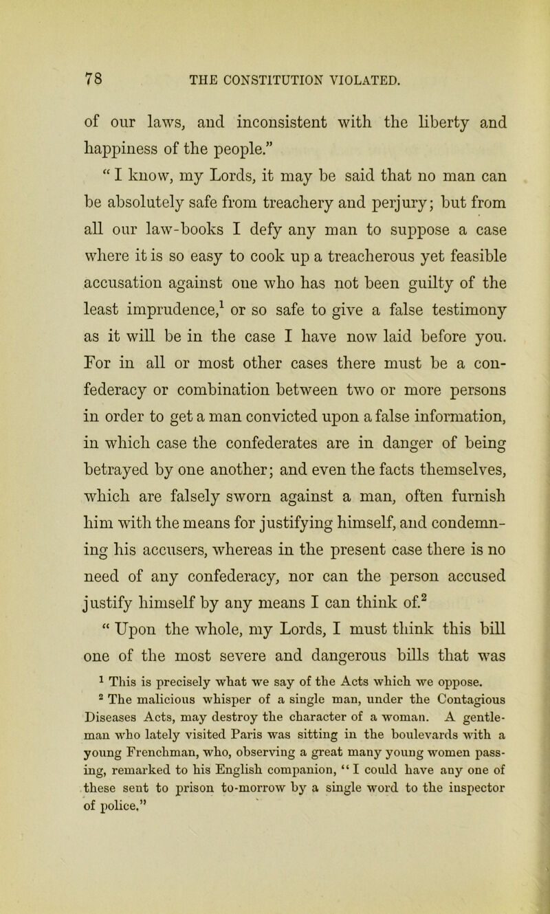 of our laws, and inconsistent with the liberty and happiness of the people.” “ I know, my Lords, it may be said that no man can be absolutely safe from treachery and perjury; but from all our law-books I defy any man to suppose a case where it is so easy to cook up a treacherous yet feasible accusation against one who has not been guilty of the least imprudence,1 or so safe to give a false testimony as it will be in the case I have now laid before you. For in all or most other cases there must be a con- federacy or combination between two or more persons in order to get a man convicted upon a false information, in which case the confederates are in danger of being betrayed by one another; and even the facts themselves, which are falsely sworn against a man, often furnish him with the means for justifying himself, and condemn- ing his accusers, whereas in the present case there is no need of any confederacy, nor can the person accused justify himself by any means I can think of.2 “ Upon the whole, my Lords, I must think this bill one of the most severe and dangerous bills that was 1 This is precisely what we say of the Acts which we oppose. 2 The malicious whisper of a single man, under the Contagious Diseases Acts, may destroy the character of a woman. A gentle- man who lately visited Paris was sitting in the boulevards with a young Frenchman, who, observing a great many young women pass- ing, remarked to his English companion, “ I could have any one of these sent to prison to-morrow by a single word to the inspector of police.”