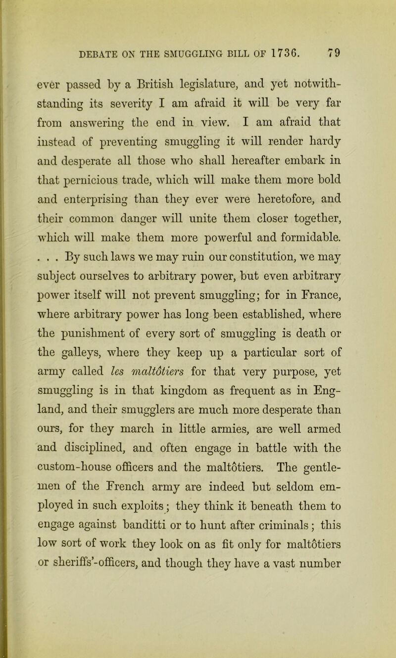 ever passed by a British legislature, and yet notwith- standing its severity I am afraid it will be very far from answering the end in view. I am afraid that instead of preventing smuggling it will render hardy and desperate all those who shall hereafter embark in that pernicious trade, which will make them more bold and enterprising than they ever were heretofore, and their common danger will unite them closer together, which will make them more powerful and formidable. . . . By such laws we may ruin our constitution, we may subject ourselves to arbitrary power, but even arbitrary power itself will not prevent smuggling; for in France, where arbitrary power has long been established, where the punishment of every sort of smuggling is death or the galleys, where they keep up a particular sort of army called les maltotiers for that very purpose, yet smuggling is in that kingdom as frequent as in Eng- land, and their smugglers are much more desperate than ours, for they march in little armies, are well armed and disciplined, and often engage in battle with the custom-house officers and the maltotiers. The gentle- men of the French army are indeed but seldom em- ployed in such exploits; they think it beneath them to engage against banditti or to hunt after criminals; this low sort of work they look on as fit only for maltotiers or sheriffs-officers, and though they have a vast number