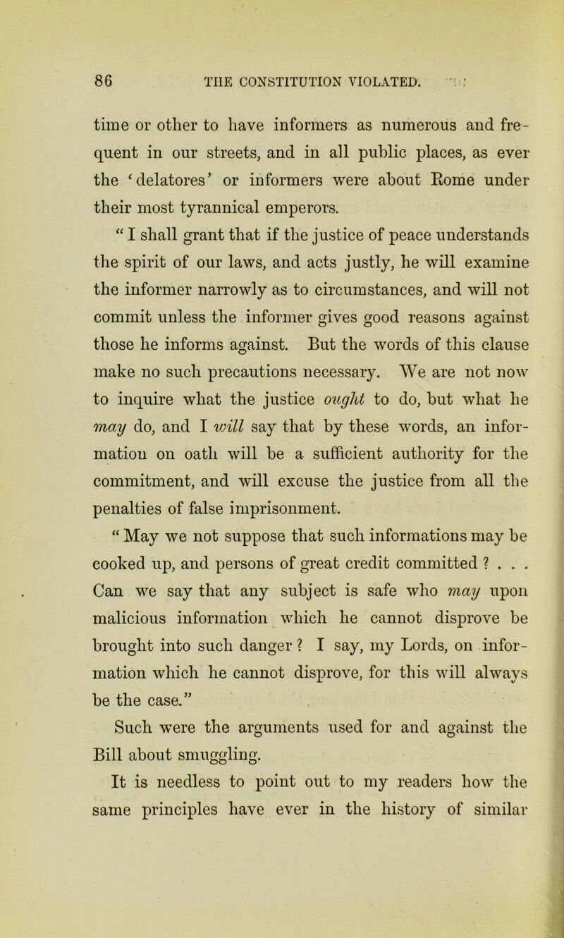 time or other to have informers as numerous and fre- quent in our streets, and in all public places, as ever the ‘delatores’ or informers were about Rome under their most tyrannical emperors. “ I shall grant that if the justice of peace understands the spirit of our laws, and acts justly, he will examine the informer narrowly as to circumstances, and will not commit unless the informer gives good reasons against those he informs against. But the words of this clause make no such precautions necessary. We are not now to inquire what the justice ought to do, but what he may do, and I vnll say that by these words, an infor- mation on oath will be a sufficient authority for the commitment, and will excuse the justice from all the penalties of false imprisonment. “ May we not suppose that such informations may be cooked up, and persons of great credit committed ? . . . Can we say that any subject is safe who may upon malicious information which he cannot disprove be brought into such danger ? I say, my Lords, on infor- mation which he cannot disprove, for this will always be the case.” Such were the arguments used for and against the Bill about smuggling. It is needless to point out to my readers how the same principles have ever in the history of similar