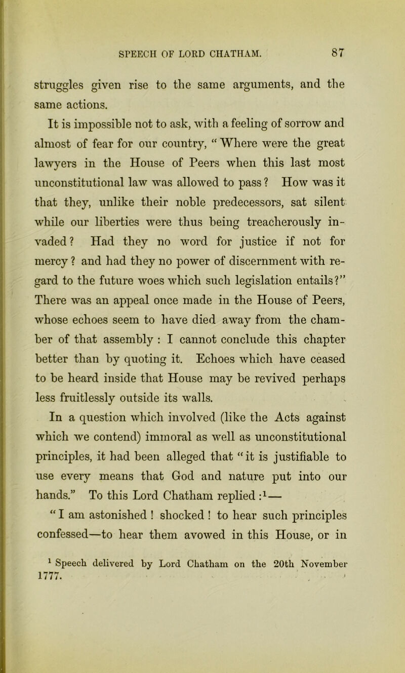 struggles given rise to the same arguments, and the same actions. It is impossible not to ask, with a feeling of sorrow and almost of fear for our country, “ Where were the great lawyers in the House of Peers when this last most unconstitutional law was allowed to pass ? How was it that they, unlike their noble predecessors, sat silent while our liberties were thus being treacherously in- vaded? Had they no word for justice if not for mercy ? and had they no power of discernment with re- gard to the future woes which such legislation entails?” There was an appeal once made in the House of Peers, whose echoes seem to have died away from the cham- ber of that assembly : I cannot conclude this chapter better than by quoting it. Echoes which have ceased to be heard inside that House may be revived perhaps less fruitlessly outside its walls. In a question which involved (like the Acts against which we contend) immoral as well as unconstitutional principles, it had been alleged that “ it is justifiable to use every means that God and nature put into our hands.” To this Lord Chatham replied i1— “ I am astonished ! shocked ! to hear such principles confessed—to hear them avowed in this House, or in 1 Speech delivered by Lord Chatham on the 20th November 1777.