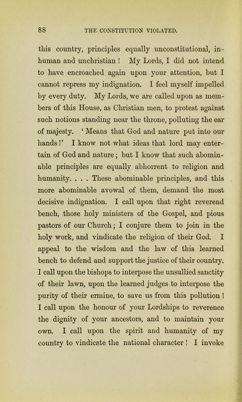 this country, principles equally unconstitutional, in- human and unchristian ! My Lords, I did not intend to have encroached again upon your attention, but I cannot repress my indignation. I feel myself impelled by every duty. My Lords, we are called upon as mem- bers of this House, as Christian men, to protest against such notions standing near the throne, polluting the ear of majesty. ‘ Means that God and nature put into our hands ! ’ I know not what ideas that lord may enter- tain of God and nature; but I know that such abomin- able principles are equally abhorrent to religion and humanity. . . . These abominable principles, and this more abominable avowal of them, demand the most decisive indignation. I call upon that right reverend bench, those holy ministers of the Gospel, and pious pastors of our Church; I conjure them to join in the holy work, and vindicate the religion of their God. I appeal to the wisdom and the law of this learned bench to defend and support the justice of their country. I call upon the bishops to interpose the unsullied sanctity of their lawn, upon the learned judges to interpose the purity of their ermine, to save us from this pollution ! I call upon the honour of your Lordships to reverence the dignity of your ancestors, and to maintain your own. I call upon the spirit and humanity of my country to vindicate the national character ! I invoke