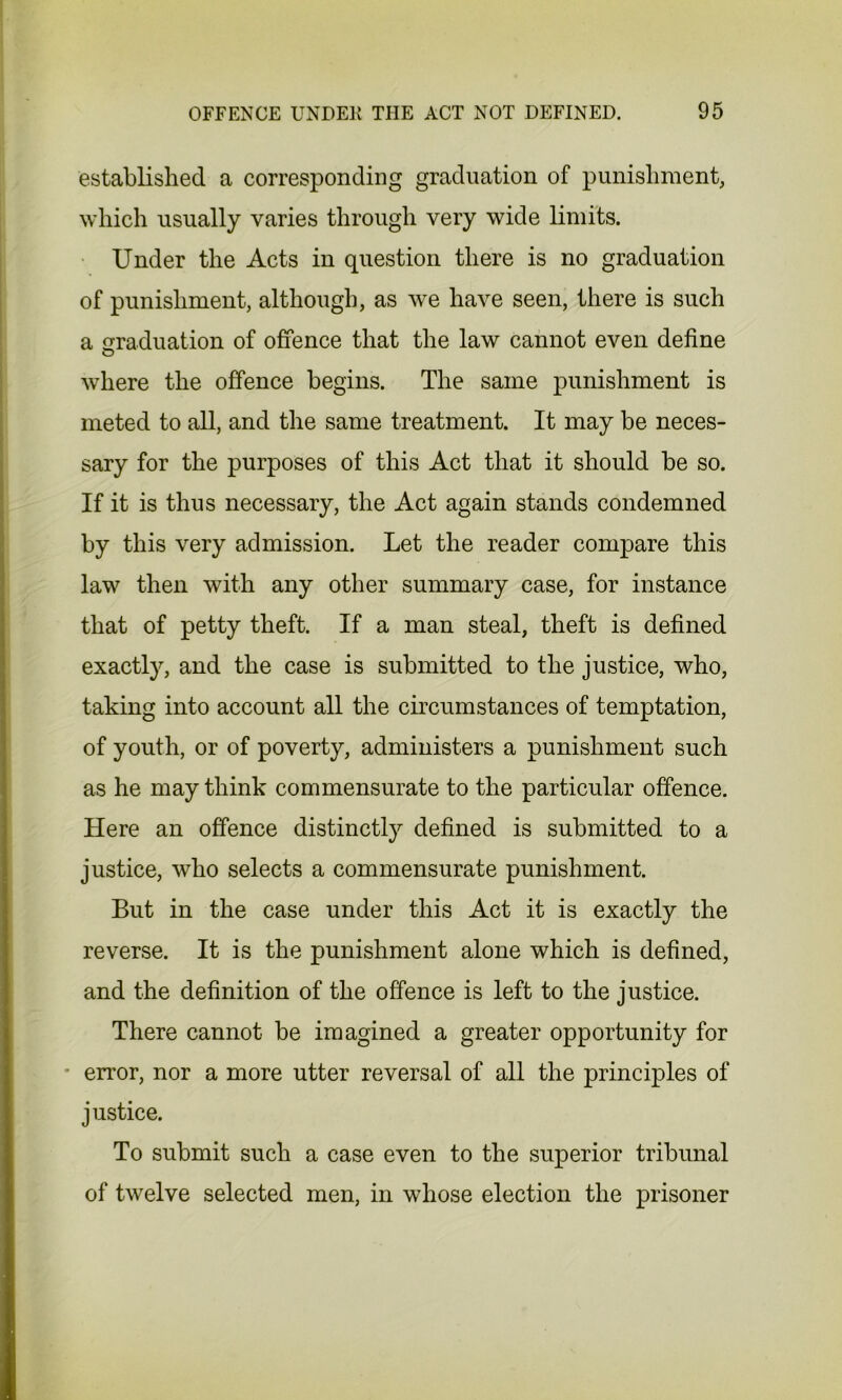 established a corresponding graduation of punishment, which usually varies through very wide limits. Under the Acts in question there is no graduation of punishment, although, as we have seen, there is such a graduation of offence that the law cannot even define where the offence begins. The same punishment is meted to all, and the same treatment. It may be neces- sary for the purposes of this Act that it should be so. If it is thus necessary, the Act again stands condemned by this very admission. Let the reader compare this law then with any other summary case, for instance that of petty theft. If a man steal, theft is defined exactly, and the case is submitted to the justice, who, taking into account all the circumstances of temptation, of youth, or of poverty, administers a punishment such as he may think commensurate to the particular offence. Here an offence distinctly defined is submitted to a justice, who selects a commensurate punishment. But in the case under this Act it is exactly the reverse. It is the punishment alone which is defined, and the definition of the offence is left to the justice. There cannot be imagined a greater opportunity for error, nor a more utter reversal of all the principles of justice. To submit such a case even to the superior tribunal of twelve selected men, in whose election the prisoner