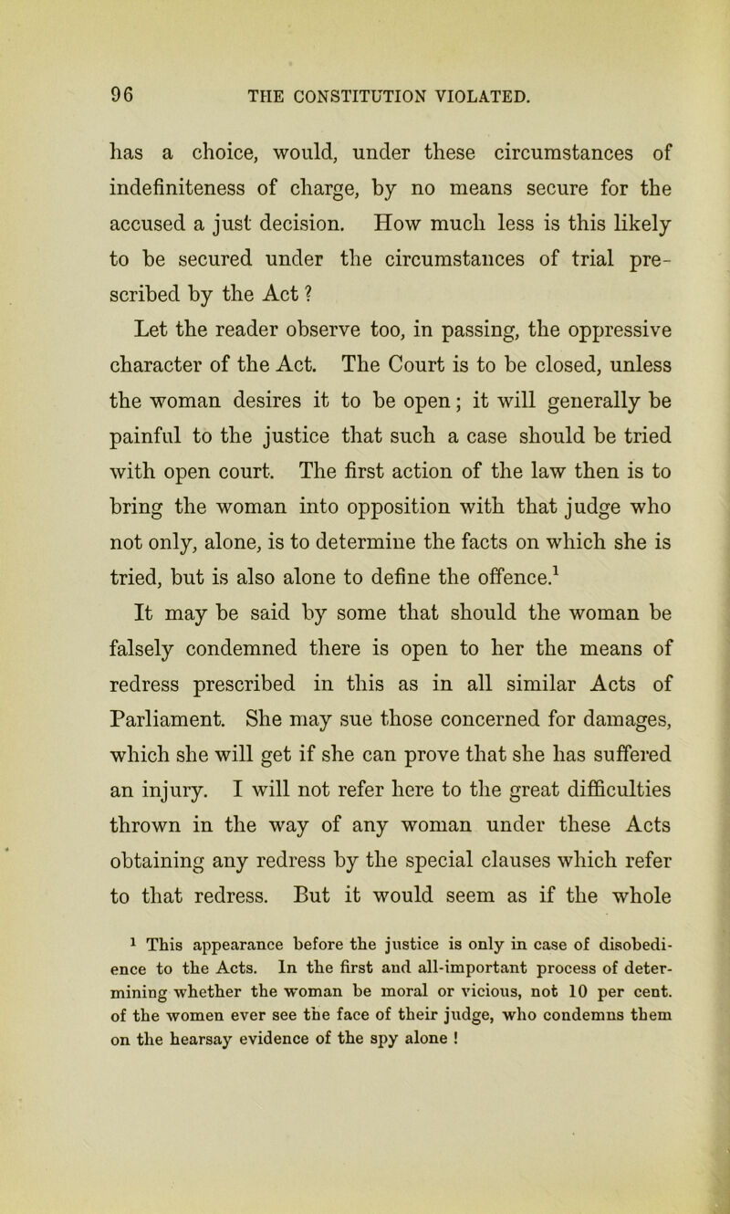 lias a choice, would, under these circumstances of indefiniteness of charge, by no means secure for the accused a just decision. How much less is this likely to be secured under the circumstances of trial pre- scribed by the Act ? Let the reader observe too, in passing, the oppressive character of the Act. The Court is to be closed, unless the woman desires it to be open; it will generally be painful to the justice that such a case should be tried with open court. The first action of the law then is to bring the woman into opposition with that judge who not only, alone, is to determine the facts on which she is tried, but is also alone to define the offence.1 It may be said by some that should the woman be falsely condemned there is open to her the means of redress prescribed in this as in all similar Acts of Parliament. She may sue those concerned for damages, which she will get if she can prove that she has suffered an injury. I will not refer here to the great difficulties thrown in the way of any woman under these Acts obtaining any redress by the special clauses which refer to that redress. But it would seem as if the whole 1 This appearance before the justice is only in case of disobedi- ence to the Acts. In the first and all-important process of deter- mining whether the woman be moral or vicious, not 10 per cent, of the women ever see the face of their judge, who condemns them on the hearsay evidence of the spy alone !