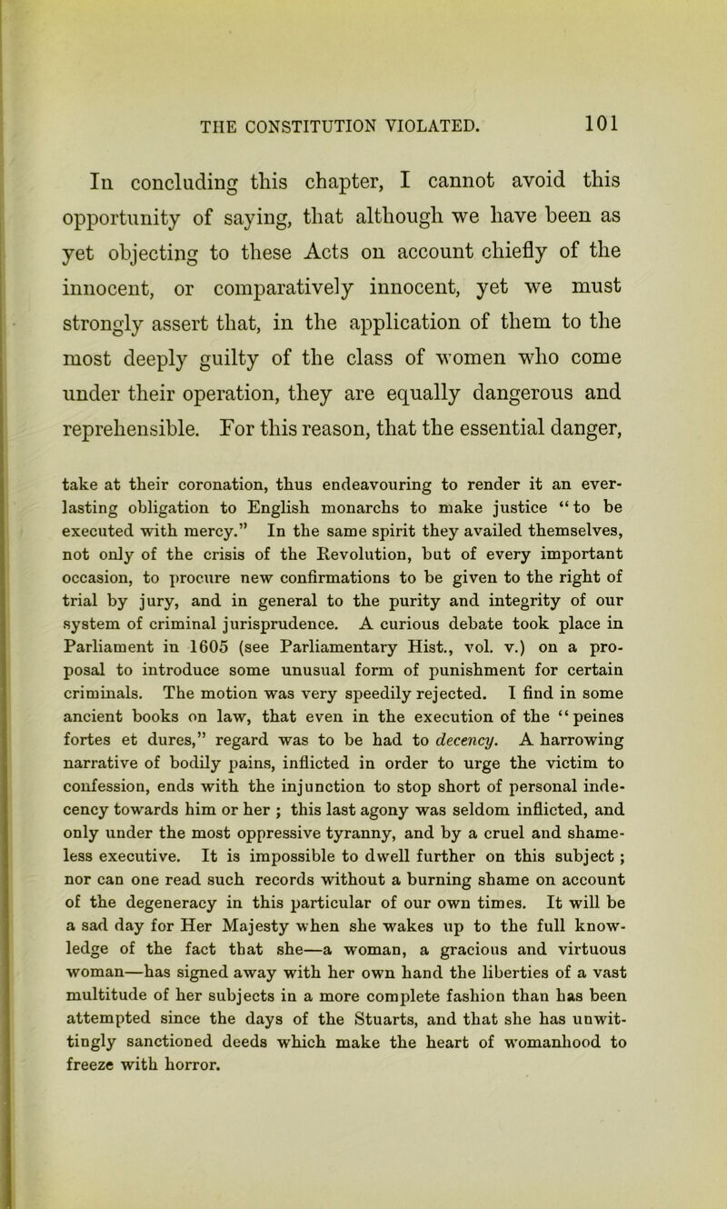 Iii concluding this chapter, I cannot avoid this opportunity of saying, that although we have been as yet objecting to these Acts on account chiefly of the innocent, or comparatively innocent, yet we must strongly assert that, in the application of them to the most deeply guilty of the class of women who come under their operation, they are equally dangerous and reprehensible. For this reason, that the essential danger, take at their coronation, thus endeavouring to render it an ever- lasting obligation to English monarchs to make justice “to be executed with mercy.” In the same spirit they availed themselves, not only of the crisis of the Revolution, but of every important occasion, to procure new confirmations to be given to the right of trial by jury, and in general to the purity and integrity of our system of criminal jurisprudence. A curious debate took place in Parliament in 1605 (see Parliamentary Hist., vol. v.) on a pro- posal to introduce some unusual form of punishment for certain criminals. The motion was very speedily rejected. I find in some ancient books on law, that even in the execution of the “peines fortes et dures,” regard was to be had to decency. A harrowing narrative of bodily pains, inflicted in order to urge the victim to confession, ends with the injunction to stop short of personal inde- cency towards him or her ; this last agony was seldom inflicted, and only under the most oppressive tyranny, and by a cruel and shame- less executive. It is impossible to dwell further on this subject; nor can one read such records without a burning shame on account of the degeneracy in this particular of our own times. It will be a sad day for Her Majesty when she wakes up to the full know- ledge of the fact that she—a woman, a gracious and virtuous woman—has signed away with her own hand the liberties of a vast multitude of her subjects in a more complete fashion than has been attempted since the days of the Stuarts, and that she has unwit- tingly sanctioned deeds which make the heart of womanhood to freeze with horror.