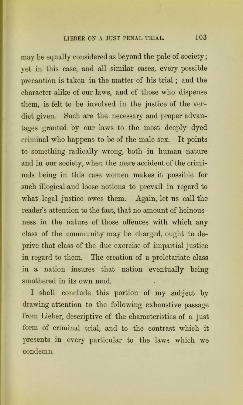 may be equally considered as beyond the pale of society; yet in this case, and all similar cases, every possible precaution is taken in the matter of his trial; and the character alike of our laws, and of those who dispense them, is felt to be involved in the justice of the ver- dict given. Such are the necessary and proper advan- tages granted by our laws to the most deeply dyed criminal who happens to be of the male sex. It points to something radically wrong, both in human nature and in our society, when the mere accident of the crimi- nals being in this case women makes it possible for such illogical and loose notions to prevail in regard to what legal justice owes them. Again, let us call the reader’s attention to the fact, that no amount of heinous- ness in the nature of those offences with which any class of the community may be charged, ought to de- prive that class of the due exercise of impartial justice in regard to them. The creation of a proletariate class in a nation insures that nation eventually being smothered in its own mud. I shall conclude this portion of my subject by drawing attention to the following exhaustive passage from Lieber, descriptive of the characteristics of a just form of criminal trial, and to the contrast which it presents in every particular to the laws which we condemn.