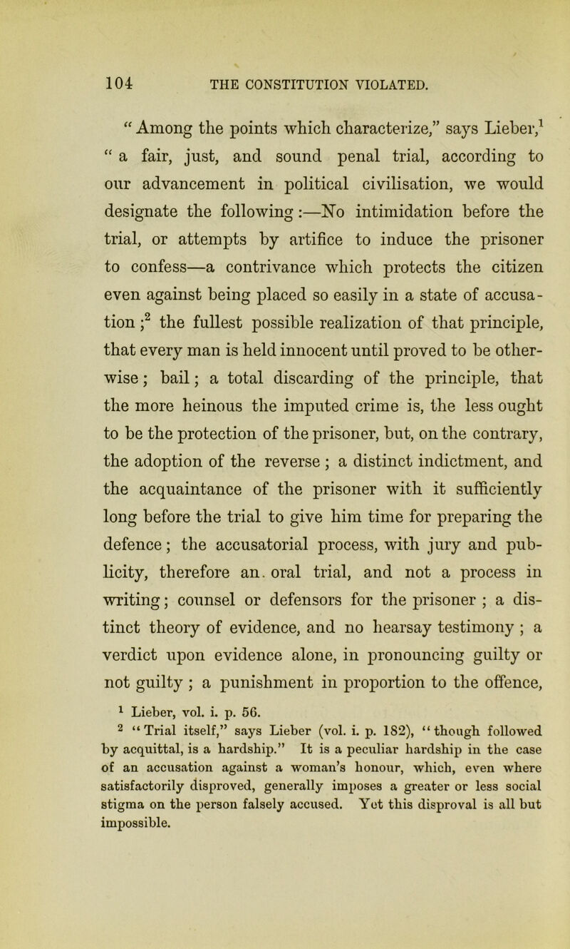 “ Among the points which characterize,” says Lieber,1 “ a fair, just, and sound penal trial, according to our advancement in political civilisation, we would designate the following:—No intimidation before the trial, or attempts by artifice to induce the prisoner to confess—a contrivance which protects the citizen even against being placed so easily in a state of accusa- tion ;2 the fullest possible realization of that principle, that every man is held innocent until proved to be other- wise ; bail; a total discarding of the principle, that the more heinous the imputed crime is, the less ought to be the protection of the prisoner, but, on the contrary, the adoption of the reverse ; a distinct indictment, and the acquaintance of the prisoner with it sufficiently long before the trial to give him time for preparing the defence; the accusatorial process, with jury and pub- licity, therefore an. oral trial, and not a process in writing; counsel or defensors for the prisoner ; a dis- tinct theory of evidence, and no hearsay testimony ; a verdict upon evidence alone, in pronouncing guilty or not guilty ; a punishment in proportion to the offence, 1 Lieber, vol. i. p. 56. 2 “Trial itself,” says Lieber (vol. i. p. 182), “ though followed by acquittal, is a hardship.” It is a peculiar hardship in the case of an accusation against a woman’s honour, which, even where satisfactorily disproved, generally imposes a greater or less social stigma on the person falsely accused. Yet this disproval is all but impossible.