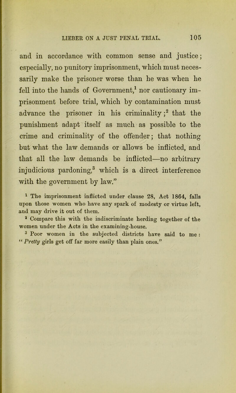 and in accordance witli common sense and justice; especially, no punitory imprisonment, which must neces- sarily make the prisoner worse than he was when he fell into the hands of Government,1 nor cautionary im- prisonment before trial, which by contamination must advance the prisoner in his criminality ;2 that the punishment adapt itself as much as possible to the crime and criminality of the offender; that nothing but what the law demands or allows be inflicted, and that all the law demands be inflicted—no arbitrary injudicious pardoning,3 which is a direct interference with the government by law.” 1 The imprisonment inflicted under clause 28, Act 1864, falls npon those women who have any spark of modesty or virtue left, and may drive it out of them. 3 Compare this with the indiscriminate herding together of the women under the Acts in the examining-house. 3 Poor women in the subjected districts have said to me : “ Pretty girls get off far more easily than plain ones.”