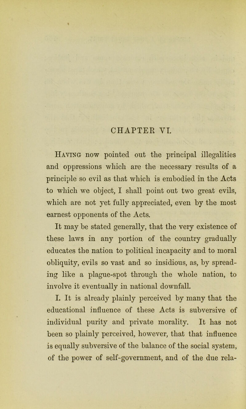 CHAPTER VI. Having now pointed out the principal illegalities and oppressions which are the necessary results of a principle so evil as that which is embodied in the Acts to which we object, I shall point out two great evils, which are not yet fully appreciated, even by the most earnest opponents of the Acts. It may be stated generally, that the very existence of these laws in any portion of the country gradually educates the nation to political incapacity and to moral obliquity, evils so vast and so insidious, as, by spread- ing like a plague-spot through the whole nation, to involve it eventually in national downfall. I. It is already plainly perceived by many that the educational influence of these Acts is subversive of individual purity and private morality. It has not been so plainly perceived, however, that that influence is equally subversive of the balance of the social system, of the power of self-government, and of the due rela-