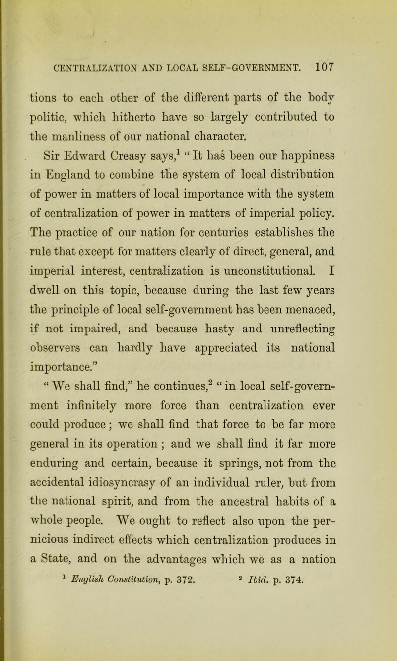 tions to each other of the different parts of the body politic, which hitherto have so largely contributed to the manliness of our national character. Sir Edward Creasy says,1 “ It has been our happiness in England to combine the system of local distribution of power in matters of local importance with the system of centralization of power in matters of imperial policy. The practice of our nation for centuries establishes the rule that except for matters clearly of direct, general, and imperial interest, centralization is unconstitutional. I dwell on this topic, because during the last few years the principle of local self-government has been menaced, if not impaired, and because hasty and unreflecting observers can hardly have appreciated its national importance.” “We shall find,” he continues,2 “in local self-govern- ment infinitely more force than centralization ever could produce; we shall find that force to be far more general in its operation ; and we shall find it far more enduring and certain, because it springs, not from the accidental idiosyncrasy of an individual ruler, but from the national spirit, and from the ancestral habits of a whole people. We ought to reflect also upon the per- nicious indirect effects which centralization produces in a State, and on the advantages which we as a nation 1 jEnglish Constitution, p. 372. 2 Ibid. p. 374.