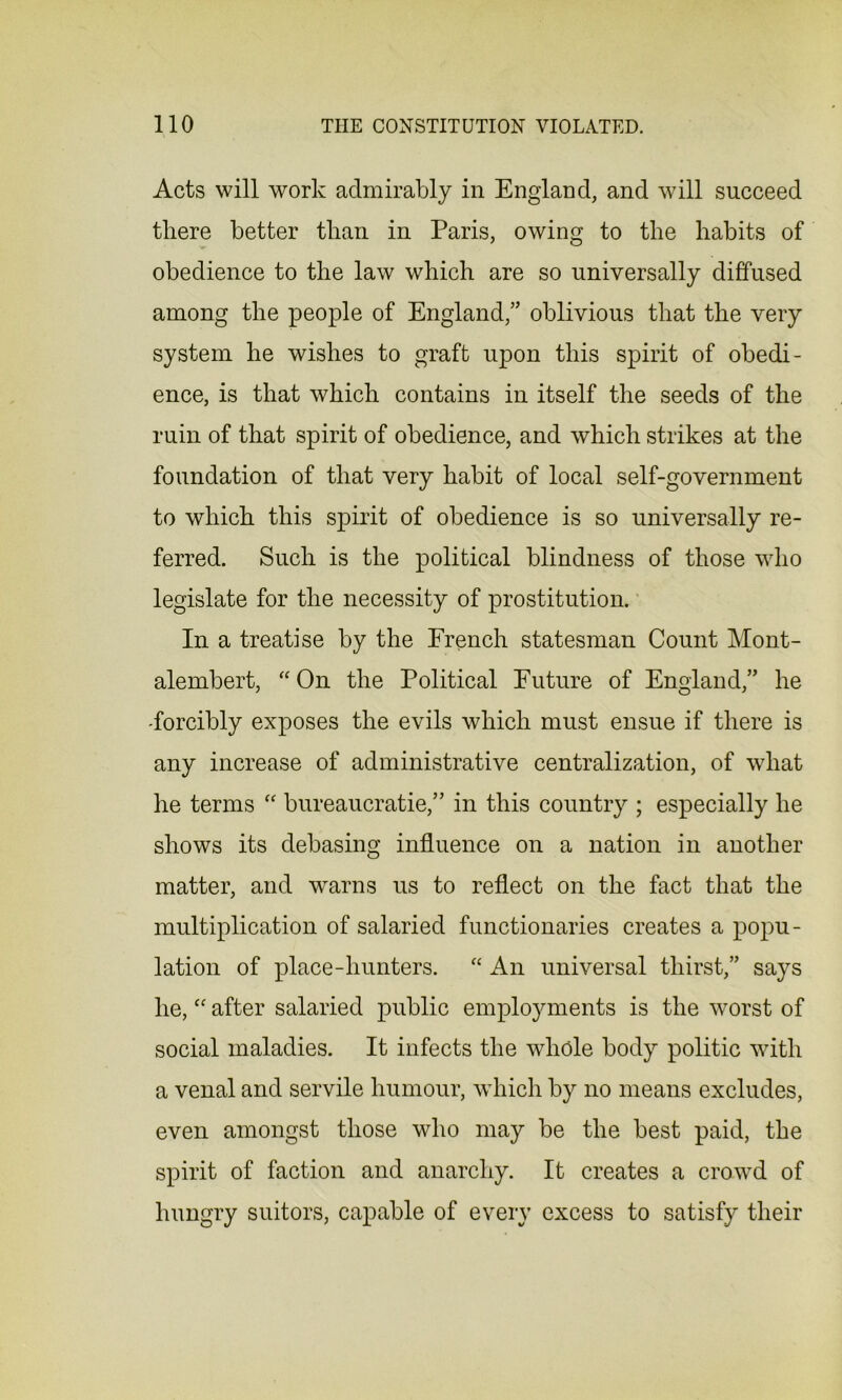 Acts will work admirably in England, and will succeed there better than in Paris, owing to the habits of obedience to the law which are so universally diffused among the people of England,” oblivious that the very system he wishes to graft upon this spirit of obedi- ence, is that which contains in itself the seeds of the ruin of that spirit of obedience, and which strikes at the foundation of that very habit of local self-government to which this spirit of obedience is so universally re- ferred. Such is the political blindness of those who legislate for the necessity of prostitution. In a treatise by the French statesman Count Mont- alembert, “ On the Political Future of England,” he -forcibly exposes the evils which must ensue if there is any increase of administrative centralization, of what he terms “ bureaucratic,” in this country ; especially he shows its debasing influence on a nation in another matter, and warns us to reflect on the fact that the multiplication of salaried functionaries creates a popu- lation of place-hunters. “ An universal thirst,” says he, “ after salaried public employments is the worst of social maladies. It infects the whole body politic with a venal and servile humour, which by no means excludes, even amongst those who may be the best paid, the spirit of faction and anarchy. It creates a crowd of hungry suitors, capable of every excess to satisfy their