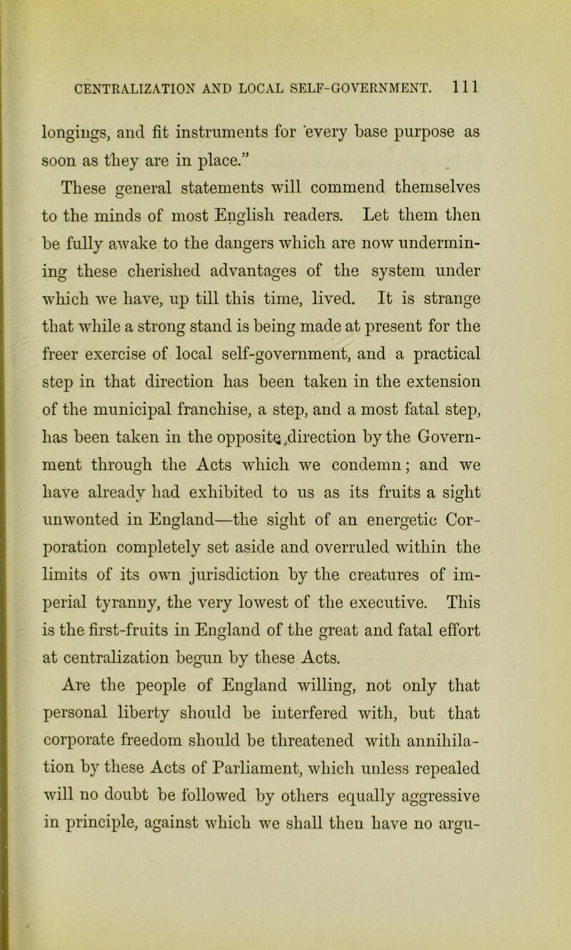 longings, and fit instruments for 'every base purpose as soon as they are in place.” These general statements will commend themselves to the minds of most English readers. Let them then be fully awake to the dangers which are now undermin- ing these cherished advantages of the system under which we have, up till this time, lived. It is strange that while a strong stand is being made at present for the freer exercise of local self-government, and a practical step in that direction has been taken in the extension of the municipal franchise, a step, and a most fatal step, has been taken in the opposite ^direction by the Govern- ment through the Acts which we condemn; and we have already had exhibited to us as its fruits a sight unwonted in England—the sight of an energetic Cor- poration completely set aside and overruled within the limits of its own jurisdiction by the creatures of im- perial tyranny, the very lowest of the executive. This is the first-fruits in England of the great and fatal effort at centralization begun by these Acts. Are the people of England willing, not only that personal liberty should be interfered with, but that corporate freedom should be threatened with annihila- tion by these Acts of Parliament, which unless repealed will no doubt be followed by others equally aggressive in principle, against which we shall then have no argu-