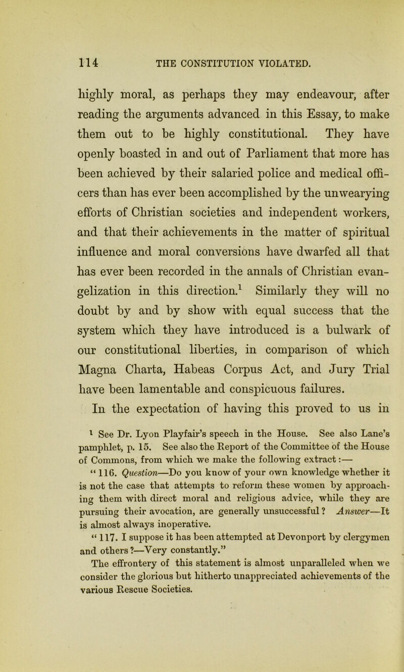 highly moral, as perhaps they may endeavour, after reading the arguments advanced in this Essay, to make them out to be highly constitutional. They have openly boasted in and out of Parliament that more has been achieved by their salaried police and medical offi- cers than has ever been accomplished by the unwearying efforts of Christian societies and independent workers, and that their achievements in the matter of spiritual influence and moral conversions have dwarfed all that has ever been recorded in the annals of Christian evan- gelization in this direction.1 Similarly they will no doubt by and by show with equal success that the system which they have introduced is a bulwark of our constitutional liberties, in comparison of which Magna Charta, Habeas Corpus Act, and Jury Trial have been lamentable and conspicuous failures. In the expectation of having this proved to us in 1 See Dr. Lyon Playfair’s speech in the House. See also Lane’s pamphlet, p. 15. See also the Report of the Committee of the House of Commons, from which we make the following extract:— “116. Question—Do you know of your own knowledge whether it is not the case that attempts to reform these women by approach- ing them with direct moral and religious advice, while they are pursuing their avocation, are generally unsuccessful ? Answer—It is almost always inoperative. “ 117. I suppose it has been attempted at Devonport by clergymen and others?—Very constantly.” The effrontery of this statement is almost unparalleled when we consider the glorious but hitherto unappreciated achievements of the various Rescue Societies.