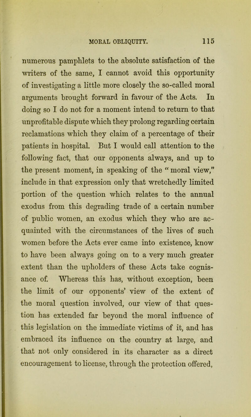 numerous pamphlets to the absolute satisfaction of the writers of the same, I cannot avoid this opportunity of investigating a little more closely the so-called moral arguments brought forward in favour of the Acts. In doing so I do not for a moment intend to return to that unprofitable dispute which they prolong regarding certain reclamations which they claim of a percentage of their patients in hospital. But I would call attention to the following fact, that our opponents always, and up to the present moment, in speaking of the  moral view,” include in that expression only that wretchedly limited portion of the question which relates to the annual exodus from this degrading trade of a certain number of public women, an exodus which they who are ac- quainted with the circumstances of the lives of such women before the Acts ever came into existence, know to have been always going on to a very much greater extent than the upholders of these Acts take cognis- ance of. Whereas this has, without exception, been the limit of our opponents’ view of the extent of the moral question involved, our view of that ques- tion has extended far beyond the moral influence of this legislation on the immediate victims of it, and has embraced its influence on the country at large, and that not only considered in its character as a direct encouragement to license, through the protection offered,